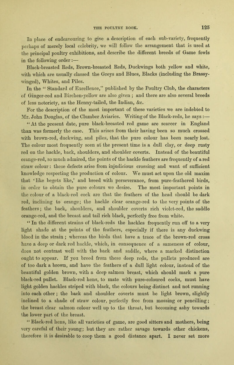 In place of endeavouring to give a description of each sub-variety, frequently perhaps of merely local celebrity, we will follow the arrangement that is used at the principal poultry exhibitions, and describe the different breeds of Game fowls in the following order :— Black-breasted Reds, Brown-breasted Reds, Duckwings both yellow and white, with which are usually classed the Greys and Blues, Blacks (including the Brassy- winged), Whites, and Piles. In the “ Standard of Excellence,” published by the Poultry Club, the characters of Ginger-red and Birchen-yellow are also given ; and there are also several breeds of less notoriety, as the Henny-tailed, the Indian, &c. For the description of the most important of these varieties we are indebted to Mr. John Douglas, of the Clumber Aviaries. Writing of the Black-reds, he says :— “ At the present date, pure black-breasted red game are scarcer in England than was formerly the case. This arises from their having been so much crossed with brown-red, duckwing, and piles, that the pure colour has been nearly lost. The colour most frequently seen at the present time is a dull clay, or deep rusty red on the hackle, back, shoulders, and shoulder coverts. Instead of the beautiful orange-red, so much admired, the points of the hackle feathers are frequently of a red straw colour: these defects arise from injudicious crossing and want of sufficient knowledge respecting the production of colour. We must act upon the old maxim that * like begets like,’ and breed with perseverance, from pure-feathered birds, in order to obtain the pure colours we desire. The most important points in the colour of a black-red cock are that the feathers of the head should be dark red, inclining to orange; the hackle clear orange-red to the very points of the feathers; the back, shoulders, and shoulder coverts rich violet-red, the saddle orange-red, and the breast and tail rich black, perfectly free from white. “ In the different strains of black-reds the hackles frequently run off to a very light shade at the points of the feathers, especially if there is any duckwing blood in the strain ; whereas the birds that have a trace of the brown-red cross have a deep or dark red hackle, which, in consequence of a sameness of colour, does not contrast well with the back and saddle, where a marked distinction ought to appear. If you breed from these deep reds, the pullets produced are of too dark a brown, and have the feathers of a dull light colour, instead of the beautiful golden brown, with a deep salmon breast, which should mark a pure black-red pullet. Black-red hens, to mate with pure-coloured cocks, must have light golden hackles striped with black, the colours being distinct and not running into each other; the back and shoulder coverts must be light brown, slightly inclined to a shade of straw colour, perfectly free from mossing or pencilling ; the breast clear salmon colour well up to the throat, but becoming ashy towards the lower part of the breast. “ Black-red hens, like all varieties of game, are good sitters and mothers, being very careful of their young; but they are rather savage towards other chickens, therefore it is desirable to coop them a good distance apart. I never set more