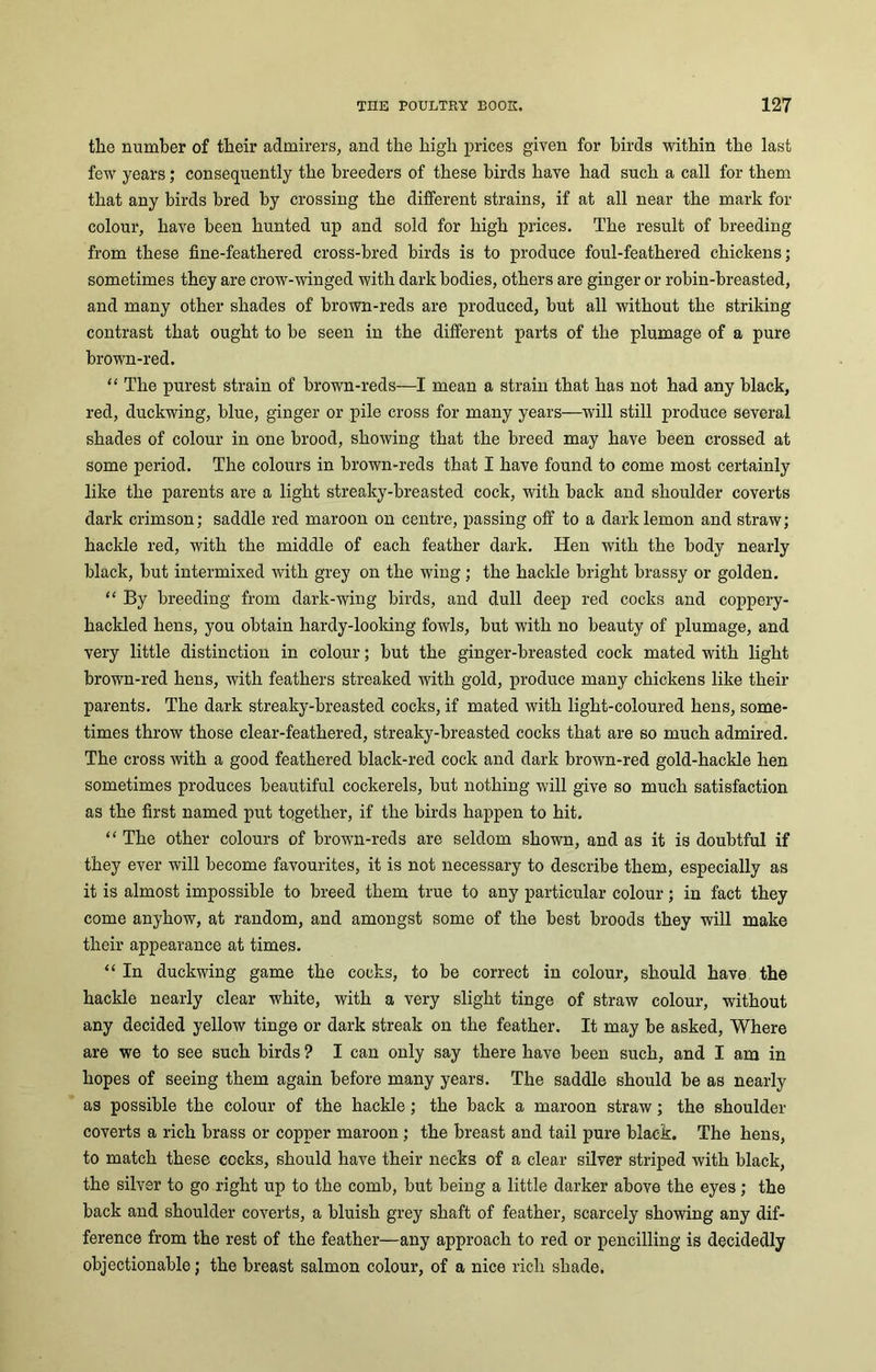the number of their admirers, and the high prices given for birds within the last few years; consequently the breeders of these birds have had such a call for them that any birds bred by crossing the different strains, if at all near the mark for colour, have been hunted up and sold for high prices. The result of breeding from these fine-feathered cross-bred birds is to produce foul-feathered chickens; sometimes they are crow-winged with dark bodies, others are ginger or robin-breasted, and many other shades of brown-reds are produced, but all without the striking contrast that ought to be seen in the different parts of the plumage of a pure brown-red. “ The purest strain of brown-reds—I mean a strain that has not had any black, red, duckwing, blue, ginger or pile cross for many years—will still produce several shades of colour in one brood, showing that the breed may have been crossed at some period. The colours in brown-reds that I have found to come most certainly like the parents are a light streaky-breasted cock, with back and shoulder coverts dark crimson; saddle red maroon on centre, passing off to a dark lemon and straw; haclde red, with the middle of each feather dark. Hen with the body nearly black, but intermixed with grey on the wing ; the hackle bright brassy or golden. “ By breeding from dark-wing birds, and dull deep red cocks and coppery- hackled hens, you obtain hardy-looking fowls, but with no beauty of plumage, and very little distinction in colour; but the ginger-breasted cock mated with light brown-red hens, with feathers streaked with gold, produce many chickens like their parents. The dark streaky-breasted cocks, if mated with light-coloured hens, some- times throw those clear-feathered, streaky-breasted cocks that are so much admired. The cross with a good feathered black-red cock and dark brown-red gold-hackle hen sometimes produces beautiful cockerels, but nothing will give so much satisfaction as the first named put together, if the birds happen to hit. “ The other colours of brown-reds are seldom shown, and as it is doubtful if they ever will become favourites, it is not necessary to describe them, especially as it is almost impossible to breed them true to any particular colour; in fact they come anyhow, at random, and amongst some of the best broods they will make their appearance at times. “ In duckwing game the cocks, to be correct in colour, should have the hackle nearly clear white, with a very slight tinge of straw colour, without any decided yellow tinge or dark streak on the feather. It may be asked, Where are we to see such birds ? I can only say there have been such, and I am in hopes of seeing them again before many years. The saddle should be as nearly as possible the colour of the hackle; the back a maroon straw; the shoulder coverts a rich brass or copper maroon ; the breast and tail pure black. The hens, to match these cocks, should have their necks of a clear silver striped with black, the silver to go right up to the comb, but being a little darker above the eyes; the back and shoulder coverts, a bluish grey shaft of feather, scarcely showing any dif- ference from the rest of the feather—any approach to red or pencilling is decidedly objectionable; the breast salmon colour, of a nice rich shade.