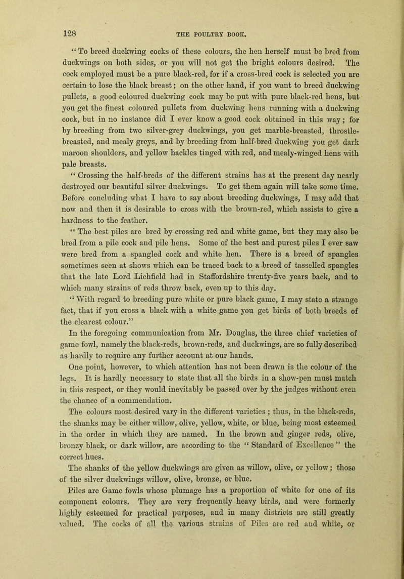 “ To breed duckwing cocks of these colours, the hen herself must be bred from duckwings on both sides, or you will not get the bright colours desired. The cock employed must be a pure black-red, for if a cross-bred cock is selected you are certain to lose the black breast; on the other hand, if you want to breed duckwing pullets, a good coloured duckwing cock may be put with pure black-red hens, but you get the finest coloured pullets from duckwing hens running with a duckwing cock, hut in no instance did I ever know a good cock obtained in this way; for by breeding from two silver-grey duckwings, you get marble-breasted, throstle- breasted, and mealy greys, and by breeding from half-bred duckwing you get dark maroon shoulders, and yellow hackles tinged with red, and mealy-winged hens with pale breasts. “ Crossing the half-breds of the different strains has at the present day nearly destroyed our beautiful silver duckwings. To get them again will take some time. Before concluding what I have to say about breeding duckwings, I may add that now and then it is desirable to cross with the hrown-red, which assists to give a hardness to the feather. “ The best piles are bred by crossing red and white game, but they may also be bred from a pile cock and pile hens. Some of the best and purest piles I ever saw were bred from a spangled cock and white hen. There is a breed of spangles sometimes seen at shows which can be traced back to a breed of tasselled spangles that the late Lord Lichfield had in Staffordshire twenty-five years back, and to which many strains of reds throw back, even up to this day. “ With regard to breeding pure white or pure black game, I may state a strange fact, that if you cross a black with a white game you get birds of both breeds of the clearest colour.” In the foregoing communication from Mr. Douglas, the three chief varieties of game fowl, namely the black-reds, brown-reds, and duckwings, are so fully described as hardly to require any further account at our hands. One point, however, to which attention has not been drawn is the colour of the legs. It is hardly necessary to state that all the birds in a show-pen must match in this respect, or they would inevitably be passed over by the judges without even the chance of a commendation. The colours most desired vary in the different varieties ; thus, in the black-reds, the shanks may be either willow, olive, yellow, white, or blue, being most esteemed in the order in which they are named. In the brown and ginger reds, olive, bronzy black, or dark willow, are according to the “ Standard of Excellence ” the correct hues. The shanks of the yellow duckwings are given as willow, olive, or yellow; those of the silver duckwings willow, olive, bronze, or blue. Piles are Game fowls whose plumage has a proportion of white for one of its component colours. They are very frequently heavy birds, and were formerly highly esteemed for practical purposes, and in many districts are still greatly valued. The cocks of all the various strains of Piles are red and white, or