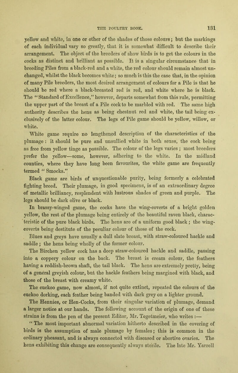 yellow and white, in one or other of the shades of those colours; but the markings of each individual vary so greatly, that it is somewhat difficult to describe their arrangement. The object of the breeders of show birds is to get the colours in the cocks as distinct and brilliant as possible. It is a singular circumstance that in breeding Piles from a black-red and a white, the red colour should remain almost un- changed, whilst the black becomes white; so much is this the case that, in the opinion of many Pile breeders, the most desired arrangement of colours for a Pile is that he should be red where a black-breasted red is red, and white where he is black. The “ Standard of Excellence,” however, departs somewhat from this rule, permitting the upper part of the breast of a Pile cock to be marbled with red. The same high authority describes the hens as being chestnut red and white, the tail being ex- clusively of the latter colour. The legs of Pile game should be yellow, willow, or white. White game require no lengthened description of the characteristics of the plumage : it should be pure and unsullied white in both sexes, the cock being as free from yellow tinge as possible. The colour of the legs varies ; most breeders prefer the yellow—some, however, adhering to the white. In the midland counties, where they have long been favourites, the white game are frequently termed “ Smocks.” Black game are birds of unquestionable purity, being formerly a celebrated fighting breed. Their plumage, in good specimens, is of an extraordinary degree of metallic brilliancy, resplendent with lustrous shades of green and purple. The legs should be dark olive or black. In brassy-winged game, the cocks have the wing-coverts of a bright golden yellow, the rest of the plumage being entirely of the beautiful raven black, charac- teristic of the pure black birds. The hens are of a uniform good black ; the wing- coverts being destitute of the peculiar colour of those of the cock. Blues and greys have usually a dull slate breast, with straw-coloured hackle and saddle ; the hens being wholly of the former colour. The Birchen yellow cock has a deep straw-coloured hackle and saddle, passing into a coppery colour on the back. The breast is cream colour, the feathers having a reddish-brown shaft, the tail black. The hens are extremely pretty, being of a general greyish colour, but the hackle feathers being margined with black, and those of the breast with creamy 'white. The cuckoo game, now almost, if not quite extinct, repeated the colours of the cuckoo dorking, each feather being banded with dark grey on a lighter ground. The Hennies, or Hen-Cocks, from their singular variation of plumage, demand a larger notice at our hands. The following account of the origin of one of these strains is from the pen of the present Editor, Mr. Tegetmeier, who writes :— “ The most important abnormal variation hitherto described in the covering of birds is the assumption of male plumage by females; this is common in the ordinary pheasant, and is always connected with diseased or abortive ovaries. The hens exhibiting this change are consequently always sterile. The late Mr. Yarrell