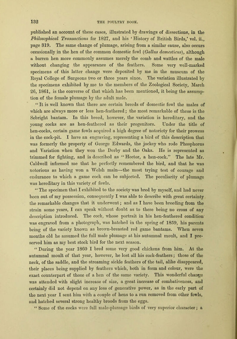 published an account of these cases, illustrated by drawings of dissections, in the Philosophical Transactions for 1827, and his ‘ History of British Birds,’ vol. ii., page 319. The same change of plumage, arising from a similar cause, also occurs occasionally in the hen of the common domestic fowl (Gallus clomesticus), although a barren hen more commonly assumes merely the comb and wattles of the male without changing the appearance of the feathers. Some very well-marked specimens of this latter change were deposited by me in the museum of the Royal College of Surgeons two or three years since. The variation illustrated by the specimens exhibited by me to the members of the Zoological Society, March 26, 1861, is the converse of that which has been mentioned, it being the assump- tion of the female plumage by the adult male. “It is well known that there are certain breeds of domestic fowl the males of which are always more or less hen-feathered; the most remarkable of these is the Sebright bantam. In this breed, however, the variation is hereditary, and the young cocks are as hen-feathered as their progenitors. Under the title of hen-cocks, certain game fowls acquired a high degree of notoriety for their prowess in the cock-pit. I have an engraving, representing a bird of this description that was formerly the property of George Edwards, the jockey who rode Phosphorus and Variation when they won the Derby and the Oaks. He is represented as trimmed for fighting, and is described as “ Hector, a hen-cock.” The late Mr. Caldwell informed me that he perfectly remembered the bird, and that he was notorious as having won a Welsh main^the most trying test of courage and endurance to which a game cock can be subjected. The peculiarity of plumage was hereditary in this variety of fowls. “ The specimen that I exhibited to the society was bred by myself, and had never been out of my possession, consequently I was able to describe with great certainty the remarkable changes that it underwent; and as I have been breeding from the strain some years, I can speak without doubt as to there being no cross of any description introduced. The cock, whose portrait in his hen-feathered condition was engraved from a photograph, was hatched in the spring of 1859, his parents being of the variety known as brown-breasted red game bantams. When seven months old he assumed the full male plumage at his autumnal moult, and I pre- served him as my best stock bird for the next season. “ During the year 1860 I bred some very good chickens from him. At the autumnal moult of that year, however, he lost all his cock-feathers; those of the neck, of the saddle, and the streaming sickle feathers of the tail, alike disappeared, their places being supplied by feathers which, both in form and colour, were the exact counterpart of those of a hen of the same variety. This wonderful change was attended with slight increase of size, a great increase of combativeness, and certainly did not depend on any loss of generative power, as in the early part of the next year I sent him with a couple of hens to a run removed from other fowls, and hatched several strong healthy broods from the eggs. “ Some of the cocks were full male-plumage birds of very superior character; a