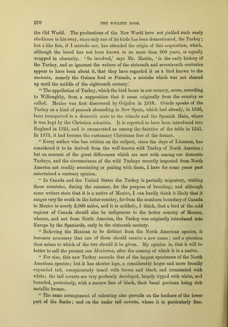 the Old World. The productions of the New World have not yielded such ready obedience to his sway, since only one of its birds has been domesticated, the Turkey; hut a like fate, if I mistake not, has attended the origin of this acquisition, which, although the breed has not been known to us more than 300 years, is equally wrapped in obscurity. ‘ So involved,’ says Mr. Martin, ‘ is the early history of the Turkey, and so ignorant the writers of the sixteenth and seventeenth centuries appear to have been about it, that they have regarded it as a bird known to the ancients, namely the Guinea fowl or Pintado, a mistake which was not cleared up until the middle of the eighteenth century.’ “ The appellation of Turkey, which the bird bears in our country, arose, according to Willoughby, from a supposition that it came originally from the country so called. Mexico was first discovered by Grijalva in 1518. Oviedo speaks of the Turkey as a kind of peacock abounding in New Spain, which had already, in 1526, been transported in a domestic state to the islands and the Spanish Main, where it was kept by the Christian colonists. It is reported to have been introduced into England in 1524, and is enumerated as among the’dainties of the table in 1541. In 1573, it had become the customary Christmas fare of the farmer. “ Every author who has written on the subject, since the days of Linnaeus, has considered it to he derived from the well-known wild Turkey of North America; hut on account of the great differences which are met with among our domestic Turkeys, and the circumstance of the wild Turkeys recently imported from North America not readily associating or pairing with them, I have for some years past entertained a contrary opinion. “ In Canada and the United States the Turkey is partially migratory, visiting those countries, during the summer, for the purpose of breeding; and although some writers state that it is a native of Mexico, I can hardly think it likely that it ranges very far south in the latter country, for from the southern boundary of Canada to Mexico is nearly 2,000 miles, and it is unlikely, I think, that a bird of the cold regions of Canada should also be indigenous to the hotter country of Mexico, whence, and not from North America, the Turkey was originally introduced into Europe by the Spaniards, early in the sixteenth century. “ Believing the Mexican to be distinct from the North American species, it becomes necessary that one of them should receive a new name; and a question then arises to which of the two should it be given. My opinion is, that it will be better to call the present one Mexicana, after the country of which it is a native. “For size, this new Turkey exceeds that of the largest specimens of the North American species; hut it has shorter legs, a considerably larger and more broadly expanded tail, conspicuously toned with brown and black, and terminated with white; the tail coverts are very profusely developed, largely tipped with white, and bounded, posteriorly, with a narrow line of black, their basal portions being rich metallic bronze. “ The same arrangement of colouring also prevails on the feathers of the lower part of the flanks; and on the under tail coverts, where it is particularly fine.