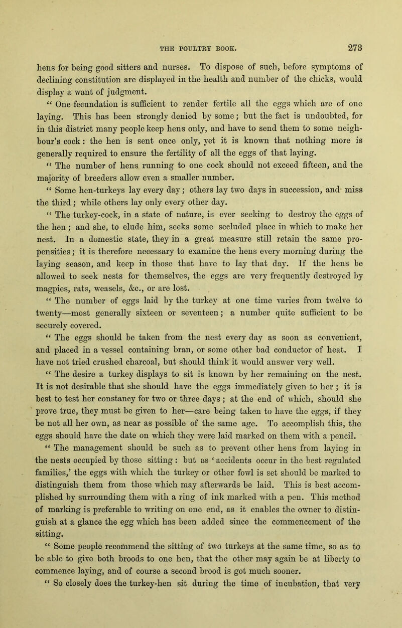hens for being good sitters and nurses. To dispose of such, before symptoms of declining constitution are displayed in the health and number of the chicks, would display a want of judgment. “ One fecundation is sufficient to render fertile all the eggs which are of one laying. This has been strongly denied by some; but the fact is undoubted, for in this district many people keep hens only, and have to send them to some neigh- bour’s cock: the hen is sent once only, yet it is known that nothing more is generally required to ensure the fertility of all the eggs of that laying. “ The number of hens running to one cock should not exceed fifteen, and the majority of breeders allow even a smaller number. “ Some hen-turkeys lay every day; others lay two days in succession, and miss the third ; while others lay only every other day. “ The turkey-cock, iii a state of nature, is ever seeking to destroy the eggs of the hen ; and she, to elude him, seeks some secluded place in which to make her nest. In a domestic state, they in a great measure still retain the same pro- pensities ; it is therefore necessary to examine the hens every morning during the laying season, and keep in those that have to lay that day. If the hens be allowed to seek nests for themselves, the eggs are very frequently destroyed by magpies, rats, weasels, &c., or are lost. “ The number of eggs laid by the turkey at one time varies from twelve to twenty—most generally sixteen or seventeen; a number quite sufficient to be securely covered. “ The eggs should be taken from the nest every day as soon as convenient, and placed in a vessel containing bran, or some other bad conductor of heat. I have not tried crushed charcoal, but should think it would answer very well. “ The desire a turkey displays to sit is known by her remaining on the nest. It is not desirable that she should have the eggs immediately given to her ; it is best to test her constancy for two or three days ; at the end of which, should she prove true, they must be given to her—care being taken to have the eggs, if they be not all her own, as near as possible of the same age. To accomplish this, the eggs should have the date on which they were laid marked on them with a pencil. “ The management should be such as to prevent other hens from laying in the nests occupied by those sitting : but as ‘ accidents occur in the best regulated families,’ the eggs with which the turkey or other fowl is set should be marked to distinguish them from those which may afterwards be laid. This is best accom- plished by surrounding them with a ring of ink marked with a pen. This method of marking is preferable to writing on one end, as it enables the owner to distin- guish at a glance the egg which has been added since the commencement of the sitting. “ Some people recommend the sitting of two turkeys at the same time, so as to be able to give both broods to one hen, that the other may again be at liberty to commence laying, and of course a second brood is got much sooner. “ So closely does the turkey-hen sit during the time of incubation, that very