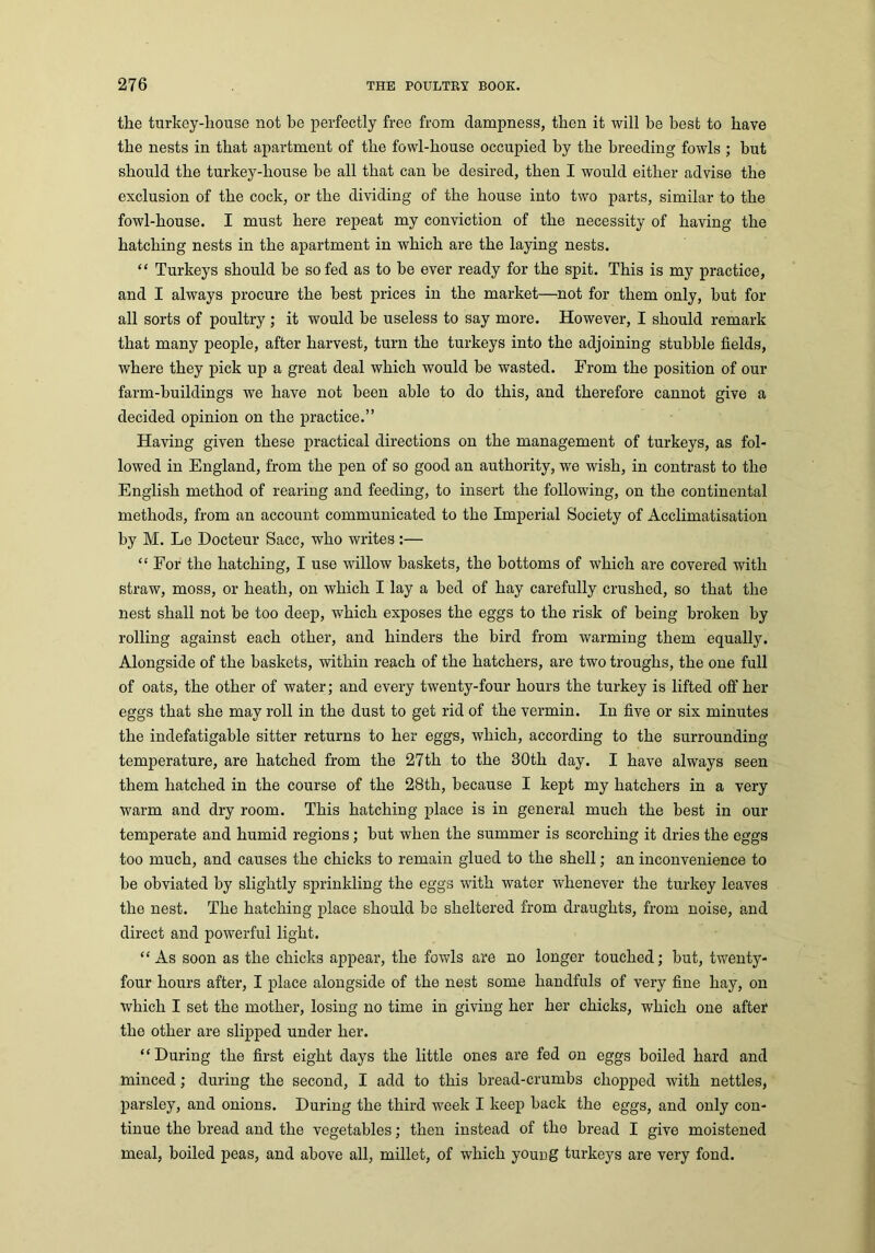 the turkey-liouse not he perfectly free from dampness, then it will be best to have the nests in that apartment of the fowl-house occupied by the breeding fowls ; hut should the turkey-liouse he all that can be desired, then I would either advise the exclusion of the cock, or the dividing of the house into two parts, similar to the fowl-house. I must here repeat my conviction of the necessity of having the hatching nests in the apartment in which are the laying nests. “ Turkeys should be so fed as to he ever ready for the spit. This is my practice, and I always procure the best prices in the market—not for them only, hut for all sorts of poultry ; it would he useless to say more. However, I should remark that many people, after harvest, turn the turkeys into the adjoining stubble fields, where they pick up a great deal which would be wasted. From the position of our farm-buildings we have not been able to do this, and therefore cannot give a decided opinion on the practice.” Having given these practical directions on the management of turkeys, as fol- lowed in England, from the pen of so good an authority, we wish, in contrast to the English method of rearing and feeding, to insert the following, on the continental methods, from an account communicated to the Imperial Society of Acclimatisation by M. Le Docteur Sacc, who writes :— “ For the hatching, I use willow baskets, the bottoms of which are covered with straw, moss, or heath, on which I lay a bed of hay carefully crushed, so that the nest shall not be too deep, which exposes the eggs to the risk of being broken by rolling against each other, and hinders the bird from warming them equally. Alongside of the baskets, within reach of the hatchers, are two troughs, the one full of oats, the other of water; and every twenty-four hours the turkey is lifted off her eggs that she may roll in the dust to get rid of the vermin. In five or six minutes the indefatigable sitter returns to her eggs, which, according to the surrounding temperature, are hatched from the 27th to the 30th day. I have always seen them hatched in the course of the 28th, because I kept my hatchers in a very warm and dry room. This hatching place is in general much the best in our temperate and humid regions; but when the summer is scorching it dries the eggs too much, and causes the chicks to remain glued to the shell; an inconvenience to be obviated by slightly sprinkling the eggs with water whenever the turkey leaves the nest. The hatching place should be sheltered from draughts, from noise, and direct and powerful light. “ As soon as the chicks appear, the fowls are no longer touched; but, twenty- four hours after, I place alongside of the nest some handfuls of very fine hay, on which I set the mother, losing no time in giving her her chicks, which one after the other are slipped under her. “During the first eight days the little ones are fed on eggs boiled hard and minced; during the second, I add to this bread-crumbs chopped with nettles, parsley, and onions. During the third week I keep back the eggs, and only con- tinue the bread and the vegetables; then instead of the bread I give moistened meal, boiled peas, and above all, millet, of which young turkeys are very fond.