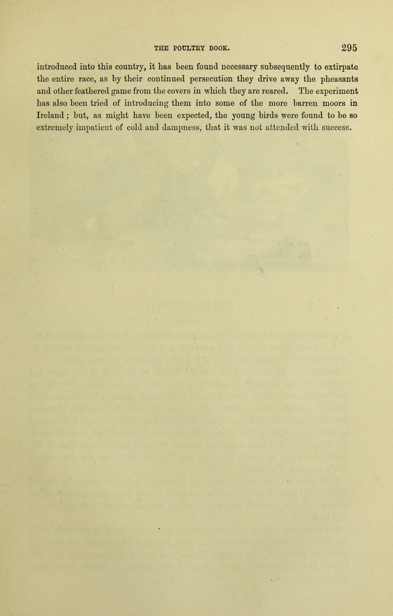introduced into this country, it has been found necessary subsequently to extirpate the entire race, as by their continued persecution they drive away the pheasants and other feathered game from the covers in which they are reared. The experiment has also been tried of introducing them into some of the more barren moors in Ireland; but, as might have been expected, the young birds were found to be so extremely impatient of cold and dampness, that it was not attended with success.