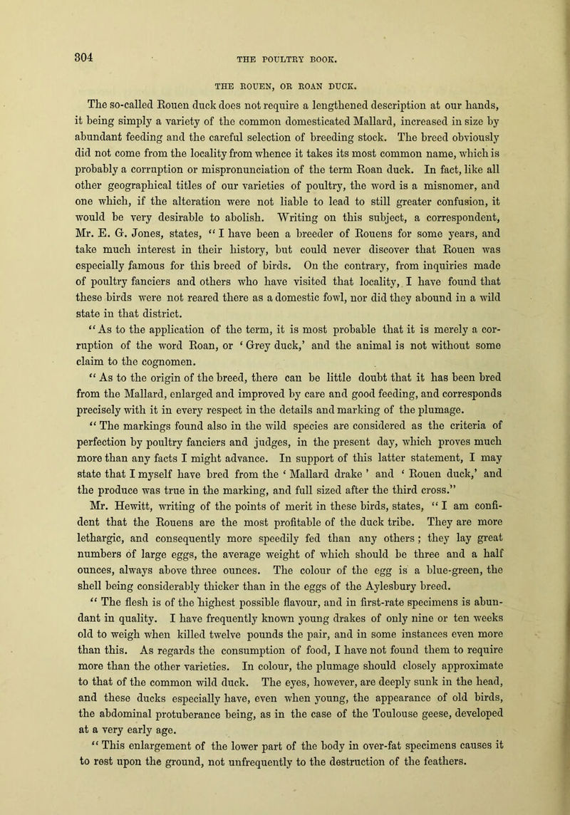 THE ROUEN, OR ROAN DUCK. The so-called Rouen duck does not require a lengthened description at our hands, it being simply a variety of the common domesticated Mallard, increased in size by abundant feeding and the careful selection of breeding stock. The breed obviously did not come from the locality from whence it takes its most common name, which is probably a corruption or mispronunciation of the term Roan duck. In fact, like all other geographical titles of our varieties of poultry, the word is a misnomer, and one which, if the alteration were not liable to lead to still greater confusion, it would be very desirable to abolish. Writing on this subject, a correspondent, Mr. E. G-. Jones, states, “ I have been a breeder of Rouens for some years, and take much interest in their history, hut could never discover that Rouen was especially famous for this breed of birds. On the contrary, from inquiries made of poultry fanciers and others who have visited that locality, I have found that these birds were not reared there as a domestic fowl, nor did they abound in a wild state in that district. “As to the application of the term, it is most probable that it is merely a cor- ruption of the word Roan, or ‘ Grey duck,’ and the animal is not without some claim to the cognomen. “ As to the origin of the breed, there can be little doubt that it has been bred from the Mallard, enlarged and improved by care and good feeding, and corresponds precisely with it in every respect in the details and marking of the plumage. “ The markings found also in the wild species are considered as the criteria of perfection by poultry fanciers and judges, in the present day, which proves much more than any facts I might advance. In support of this latter statement, I may state that I myself have bred from the ‘ Mallard drake ’ and ‘ Rouen duck,’ and the produce was true in the marking, and full sized after the third cross.” Mr. Hewitt, writing of the points of merit in these birds, states, “ I am confi- dent that the Rouens are the most profitable of the duck tribe. They are more lethargic, and consequently more speedily fed than any others ; they lay great numbers of large eggs, the average weight of which should be three and a half ounces, always above three ounces. The colour of the egg is a blue-green, the shell being considerably thicker than in the eggs of the Aylesbury breed. “ The flesh is of the highest possible flavour, and in first-rate specimens is abun- dant in quality. I have frequently known young drakes of only nine or ten weeks old to weigh when killed twelve pounds the pair, and in some instances even more than this. As regards the consumption of food, I have not found them to require more than the other varieties. In colour, the plumage should closely approximate to that of the common wild duck. The eyes, however, are deeply sunk in the head, and these ducks especially have, even when young, the appearance of old birds, the abdominal protuberance being, as in the case of the Toulouse geese, developed at a very early age. “ This enlargement of the lower part of the body in over-fat specimens causes it to rest upon the ground, not unfrequently to the destruction of the feathers.