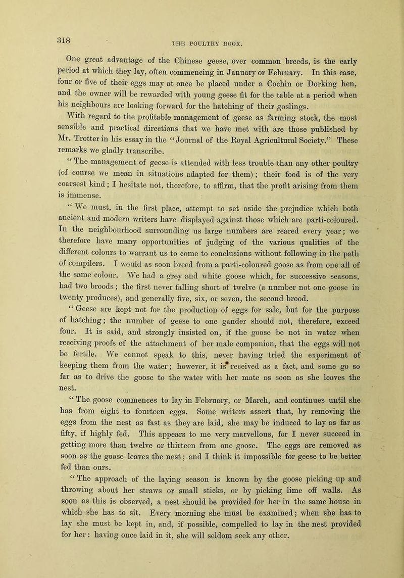 THE POULTRY BOOK. One great advantage of the Chinese geese, over common breeds, is the early period at which they lay, often commencing in January or February. In this case, four or five of their eggs may at once be placed under a Cochin or Dorking hen, and the owner will be rewarded with young geese fit for the table at a period when his neighbours are looking forward for the hatching of their goslings. ith regard to the profitable management of geese as farming stock, the most sensible and practical directions that we have met with are those published by Mr. Trotter in his essay in the “ Journal of the Royal Agricultural Society.” These remarks we gladly transcribe. “ The management of geese is attended with less trouble than any other poultry (ol course w7e mean in situations adapted for them); their food is of the very coarsest kind; I hesitate not, therefore, to affirm, that the profit arising from them is immense. “ We must, in the first place, attempt to set aside the prejudice which both ancient and modern writers have displayed against those which are parti-coloured. In the neighbourhood surrounding us large numbers are reared every year; we therefore have many opportunities of judging of the various qualities of the different colours to warrant us to come to conclusions without following in the path of compilers. I would as soon breed from a parti-coloured goose as from one all of the same colour. We had a grey and white goose which, for successive seasons, had two broods; the first never falling short of twelve (a number not one goose in twenty produces), and generally five, six, or seven, the second brood. “ Geese are kept not for the production of eggs for sale, but for the purpose of hatching; the number of geese to one gander should not, therefore, exceed four. It is said, and strongly insisted on, if the goose be not in water when receiving proofs of the attachment of her male companion, that the eggs will not be fertile. We cannot speak to this, never having tried the experiment of keeping them from the water; however, it is* received as a fact, and some go so far as to drive the goose to the water with her mate as soon as she leaves the nest. “ The goose commences to lay in February, or March, and continues until she has from eight to fourteen eggs. Some writers assert that, by removing the eggs from the nest as fast as they are laid, she may be induced to lay as far as fifty, if highly fed. This appears to me very marvellous, for I never succeed in getting more than twelve or thirteen from one goose. The eggs are removed as soon as the goose leaves the nest; and I think it impossible for geese to be better fed than ours. “The approach of the laying season is known by the goose picking up and throwing about her straws or small sticks, or by picking lime off walls. As soon as this is observed, a nest should be provided for her in the same house in which she has to sit. Every morning she must be examined; when she has to lay she must be kept in, and, if possible, compelled to lay in the nest provided for her: having once laid in it, she will seldom seek any other.