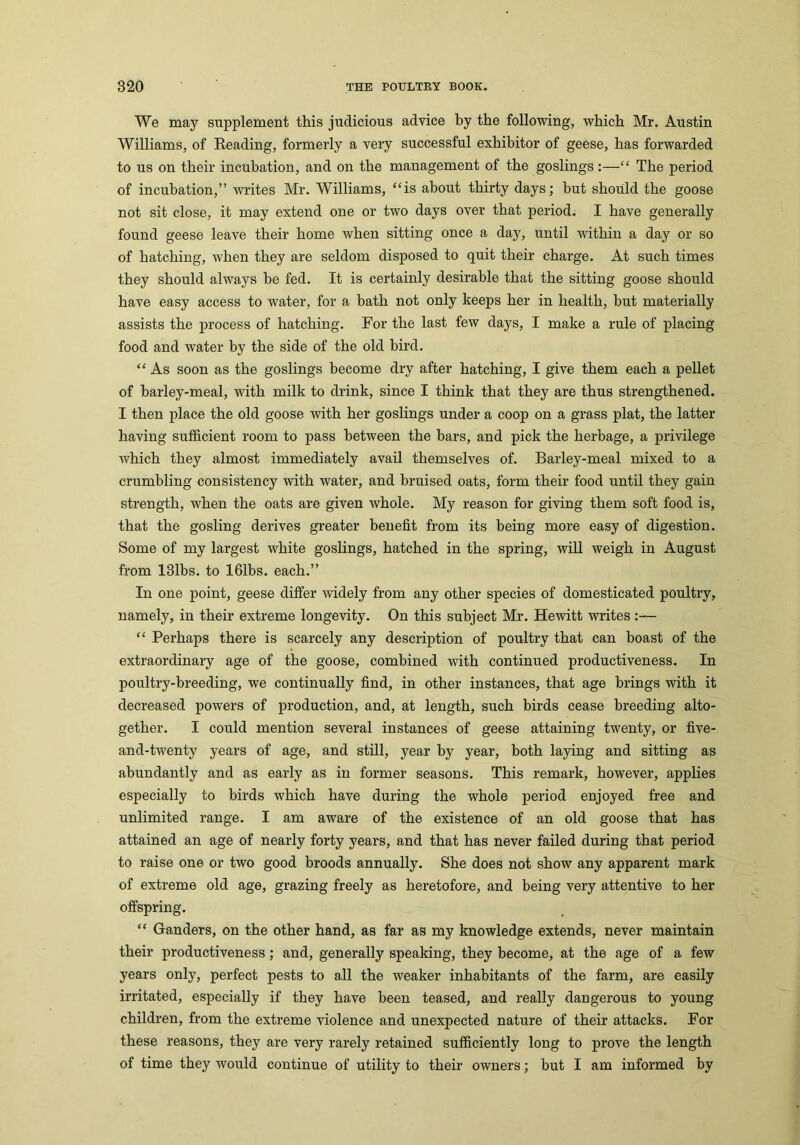 We may supplement this judicious advice by the following, which Mr. Austin Williams, of Reading, formerly a very successful exhibitor of geese, has forwarded to us on their incubation, and on the management of the goslings:—“ The period of incubation,” writes Mr. Williams, “is about thirty days; hut should the goose not sit close, it may extend one or two days over that period. I have generally found geese leave their home when sitting once a day, until within a day or so of hatching, when they are seldom disposed to quit their charge. At such times they should always he fed. It is certainly desirable that the sitting goose should have easy access to water, for a bath not only keeps her in health, but materially assists the process of hatching. For the last few days, I make a rule of placing food and water by the side of the old bird. “ As soon as the goslings become dry after hatching, I give them each a pellet of barley-meal, with milk to drink, since I think that they are thus strengthened. I then place the old goose with her goslings under a coop on a grass plat, the latter having sufficient room to pass between the bars, and pick the herbage, a privilege which they almost immediately avail themselves of. Barley-meal mixed to a crumbling consistency with water, and bruised oats, form their food until they gain strength, when the oats are given whole. My reason for giving them soft food is, that the gosling derives greater benefit from its being more easy of digestion. Some of my largest white goslings, hatched in the spring, will weigh in August from 131bs. to 161bs. each.” In one point, geese differ widely from any other species of domesticated poultry, namely, in their extreme longevity. On this subject Mr. Hewitt writes:— “ Perhaps there is scarcely any description of poultry that can boast of the extraordinary age of the goose, combined with continued productiveness. In poultry-breeding, we continually find, in other instances, that age brings with it decreased powers of production, and, at length, such birds cease breeding alto- gether. I could mention several instances of geese attaining twenty, or five- and-twenty years of age, and still, year by year, both laying and sitting as abundantly and as early as in former seasons. This remark, however, applies especially to birds which have during the whole period enjoyed free and unlimited range. I am aware of the existence of an old goose that has attained an age of nearly forty years, and that has never failed during that period to raise one or two good broods annually. She does not show any apparent mark of extreme old age, grazing freely as heretofore, and being very attentive to her offspring. “ Ganders, on the other hand, as far as my knowledge extends, never maintain their productiveness; and, generally speaking, they become, at the age of a few years only, perfect pests to all the weaker inhabitants of the farm, are easily irritated, especially if they have been teased, and really dangerous to young children, from the extreme violence and unexpected nature of their attacks. For these reasons, they are very rarely retained sufficiently long to prove the length of time they would continue of utility to their owners; but I am informed by