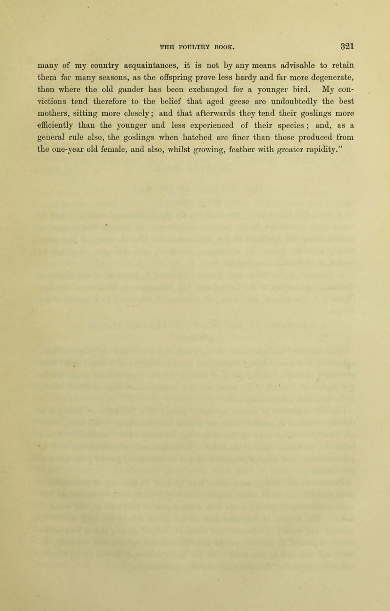 many of my country acquaintances, it is not by any means advisable to retain them for many seasons, as the offspring prove less hardy and far more degenerate, than where the old gander has been exchanged for a younger bird. My con- victions tend therefore to the belief that aged geese are undoubtedly the best mothers, sitting more closely; and that afterwards they tend their goslings more efficiently than the younger and less experienced of their species ; and, as a general rule also, the goslings when hatched are finer than those produced from the one-year old female, and also, whilst growing, feather with greater rapidity.”
