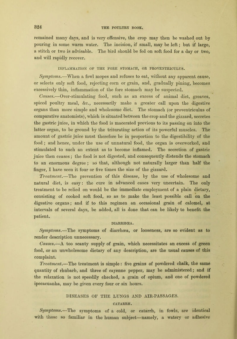 remained many days, and is very offensive, the crop may then be washed out by pouring in some warm water. The incision, if small, may be left; but if large, a stitch or two is advisable. The bird should he fed on soft food for a day or two, and will rapidly recover. INFLAMMATION OF THE FORE STOMACH, OR PROVENTRICULUS. Symptoms.—When a fowl mopes and refuses to eat, without any apparent cause, or selects only soft food, rejecting corn or grain, and, gradually pining, becomes excessively thin, inflammation of the fore stomach may be suspected. Causes.—Over-stimulating food, such as an excess of animal diet, greaves, spiced poultry meal, &c., necessarily make a greater call upon the digestive organs than more simple and wholesome diet. The stomach (or proventriculus of comparative anatomists), which is situated between the crop and the gizzard, secretes the gastric juice, in which the food is macerated previous to its passing on into the latter organ, to he ground by the triturating action of its powerful muscles. The amount of gastric juice must therefore be in proportion to the digestibility of the food ; and hence, under the use of unnatural food, the organ is overworked, and stimulated to such an extent as to become inflamed. The secretion of gastric juice then ceases; the food is not digested, and consequently distends the stomach to an enormous degree; so that, although not naturally larger than half the finger, I have seen it four or five times the size of the gizzard. Treatment.—The prevention of this disease, by the use of wholesome and natural diet, is easy: the cure in advanced cases very uncertain. The only treatment to be relied on would be the immediate employment of a plain dietary, consisting of cooked soft food, so as to make the least possible call on the digestive organs; and if to this regimen an occasional grain of calomel, at intervals of several days, be added, all is done that can be likely to benefit the patient. DIARRHOEA. Symptoms.—The symptoms of diarrhoea, or looseness, are so evident as to render description unnecessary. Causes.—A too scanty supply of grain, which necessitates an excess of green food, or an unwholesome dietary of any description, are the usual causes of this complaint. Treatment.—The treatment is simple: five grains of powdered chalk, the same quantity of rhubarb, and three of cayenne pepper, may be administered; and if the relaxation is not speedily checked, a grain of opium, and one of powdered ipecacuanha, may be given every four or six hours. DISEASES OF THE LUNGS AND AIR-PASSAGES. CATARRH. Symptoms.—The symptoms of a cold, or catarrh, in fowls, are identical with those so familiar in the human subject—namely, a watery or adhesive