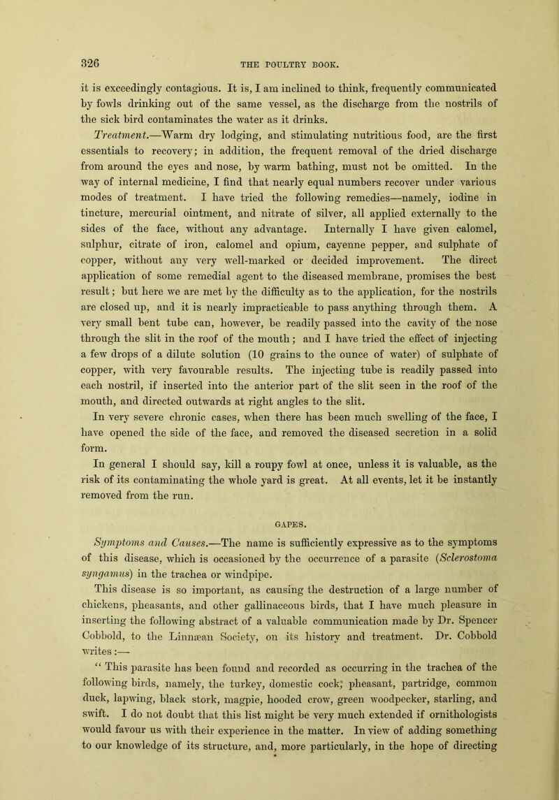 it is exceedingly contagious. It is, I am inclined to think, frequently communicated by fowls drinking out of the same vessel, as the discharge from the nostrils of the sick bird contaminates the water as it drinks. Treatment.—Warm dry lodging, and stimulating nutritious food, are the first essentials to recovery; in addition, the frequent removal of the dried discharge from around the eyes and nose, by Avarm bathing, must not be omitted. In the way of internal medicine, I find that nearly equal numbers recover under various modes of treatment. I have tried the following remedies—namely, iodine in tincture, mercurial ointment, and nitrate of silver, all applied externally to the sides of the face, without any advantage. Internally I have given calomel, sulphur, citrate of iron, calomel and opium, cayenne pepper, and sulphate of copper, without auy very well-marked or decided improvement. The direct application of some remedial agent to the diseased membrane, promises the best result; hut here we are met by the difficulty as to the application, for the nostrils are closed up, and it is nearly impracticable to pass anything through them. A very small bent tube can, however, he readily passed into the cavity of the nose through the slit in the roof of the mouth; and I have tried the effect of injecting a few drops of a dilute solution (10 grains to the ounce of water) of sulphate of copper, with very favourable results. The injecting tube is readily passed into each nostril, if inserted into the anterior part of the slit seen in the roof of the mouth, and directed outwards at right angles to the slit. In very severe chronic cases, when there has been much swelling of the face, I have opened the side of the face, and removed the diseased secretion in a solid form. In general I should say, kill a roupy fowl at once, unless it is valuable, as the risk of its contaminating the whole yard is great. At all events, let it be instantly removed from the run. GAPES. Symptoms and Causes.—The name is sufficiently expressive as to the symptoms of this disease, which is occasioned by the occurrence of a parasite (Sclerostoma syngamus) in the trachea or windpipe. This disease is so important, as causing the destruction of a large number of chickens, pheasants, and other gallinaceous birds, that I have much pleasure in inserting the following abstract of a valuable communication made by Dr. Spencer Cobbold, to the Linnaean Society, on its history and treatment. Dr. Cobbold writes:— “ This parasite has been found and recorded as occurring in the trachea of the following birds, namely, the turkey, domestic cock, pheasant, partridge, common duck, lapwing, black stork, magpie, hooded crow, green woodpecker, starling, and swift. I do not doubt that this list might be very much extended if ornithologists would favour us with their experience in the matter. In view of adding something to our knowledge of its structure, and, more particularly, in the hope of directing