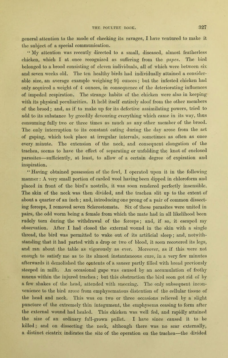 general attention to the mode of checking its ravages, I have ventured to make it the subject of a special communication. “ My attention was recently directed to a small, diseased, almost featherless chicken, which I at once recognized as suffering from the (japes. The bird belonged to a brood consisting of eleven individuals, all of which were between six and seven weeks old. The ten healthy birds had individually attained a consider- able size, an average example weighing 94- ounces; hut the infested chicken had only acquired a weight of 4 ounces, in consequence of the deteriorating influences of impeded respiration. The strange habits of the chicken were also in keeping with its physical peculiarities. It held itself entirely aloof from the other members of the brood; and, as if to make up for its defective assimilating powers, tried to add to its substance by greedily devouring everything which came in its way, thus consuming fully two or three times as much as any other member of the brood. The only interruption to its constant eating during the day arose from the act of gaping, which took place at irregular intervals, sometimes as often as once every minute. The extension of the neck, and consequent elongation of the trachea, seems to have the effect of separating or unfolding the knot of enclosed parasites—sufficiently, at least, to allow of a certain degree of expiration and inspiration. “Having obtained possession of the fowl, I operated upon it in the following manner : A very small portion of carded wool having been dipped in chloroform and placed in front of the bird’s nostrils, it was soon rendered perfectly insensible. The skin of the neck was then divided, and the trachea slit up to the extent of about a quarter of an inch ; and, introducing one prong of a pair of common dissect- ing forceps, I removed seven Sclerostomata. Six of these parasites were united in pairs, the odd worm being a female from which the mate had in all likelihood been rudely torn during the withdrawal of the forceps; and, if so, it escaped my observation. After I had closed the external wound in the skin with a single thread, the bird was permitted to wake out of its artificial sleep; and, notwith- standing that it had parted with a drop or two of blood, it soon recovered its legs, and ran about the table as vigorously as ever. Moreover, as if this were not enough to satisfy me as to its almost instantaneous cure, in a very few minutes afterwards it demolished the contents of a saucer partly filled with bread previously steeped in milk. An occasional gape was caused by an accumulation of frothy mucus within the injured trachea; but this obstruction the bird soon got rid of by a few shakes of the head, attended with sneezing. The only subsequent incon- venience to the bird arose from emphysematous distention of the cellular tissue of the head and neck. This was on two or three occasions relieved by a slight puncture of the extremely thin integument, the emphysema ceasing to form after the external wound had healed. This chicken was well fed, and rapidly attained the size of an ordinary full-grown pullet. I have since caused it to be killed; and on dissecting the neck, although there was no scar externally, a distinct cicatrix indicates the site of the operation on the trachea—the divided