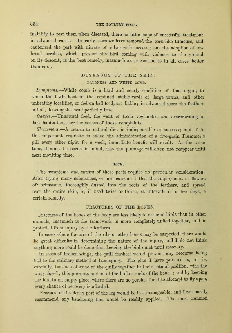inability to rest them when diseased, there is little hope of successful treatment in advanced cases. In early cases we have removed the corn-like tumours, and cauterized the part with nitrate of silver with success; but the adoption of low broad perches, which prevent the bird coming with violence to the ground on its descent, is the best remedy, inasmuch as prevention is in all cases better than cure. DISEASES OF THE SKIN. BALDNESS AND WHITE COMB. Symptoms.—White comb is a hard and scurfy condition of that organ, to which the fowls kept in the confined stable-yards of large towns, and other unhealthy localities, or fed on bad food, are liable; in advanced cases the feathers fall off, leaving the head perfectly bare. Causes.—Unnatural food, the want of fresh vegetables, and overcrowding in dark habitations, are the causes of these complaints. Treatment.—A return to natural diet is indispensable to success; and if to this important requisite is added the administration of a five-grain Plummer’s pill every other night for a week, immediate benefit will result. At the same time, it must be borne in mind, that the plumage will often not reappear until next moulting time. LICE. The symptoms and causes of these pests require no particular consideration. After trying many substances, we are convinced that the employment of flowers of* brimstone, thoroughly dusted into the roots of the feathers, and spread over the entire skin, is, if used twice or thrice, at intervals of a few days, a certain remedy. FRACTURES OF THE BONES. Fractures of the bones of the body are less likely to occur in birds than in other animals, inasmuch as the framework is more completely united together, and is protected from injury by the feathers. In cases where fracture of the ribs or other bones may be suspected, there would be great difficulty in determining the nature of the injury, and I do not think anything more could be done than keeping the bird quiet until recovery. In cases of broken wings, the quill feathers would prevent any recourse being had to the ordinary method of bandaging. The plan I have pursued is, to tie, carefully, the ends of some of the quills together in their natural position, with the wing closed; this prevents motion of the broken ends of the bones ; and by keeping the bird in an empty place, where there are no perches for it to attempt to fly upon, every chance of recovery is afforded. Fracture of the fleshy part of the leg would be less manageable, and I can hardly recommend any bandaging that would be readily applied. The most common