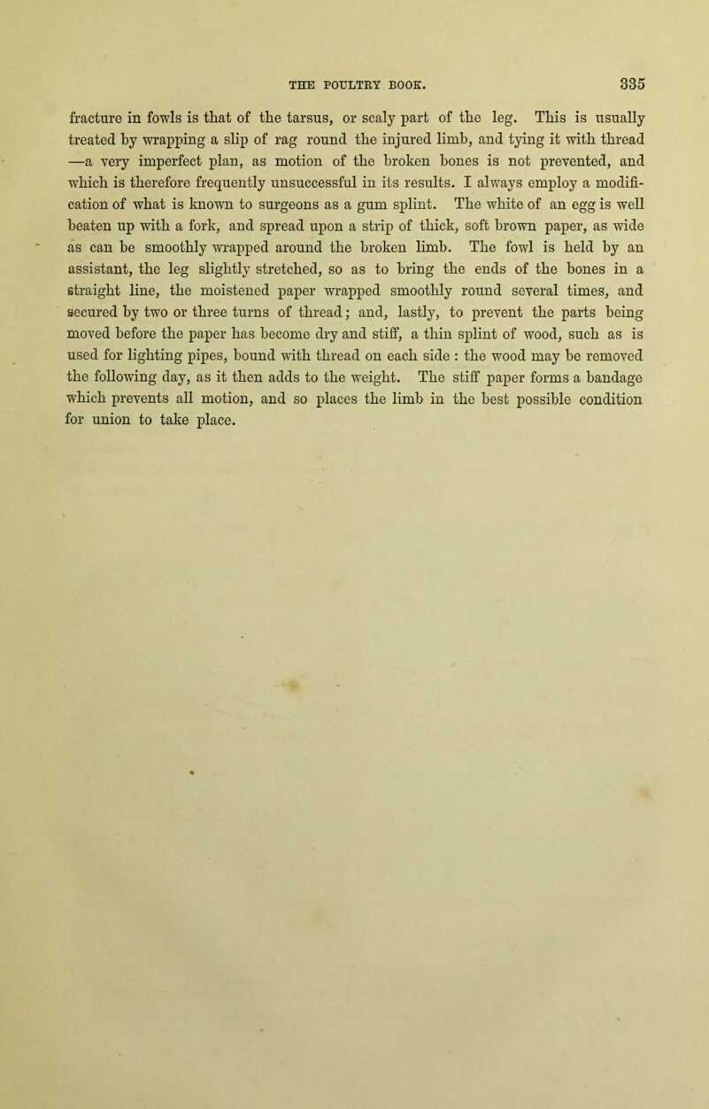 fracture in fowls is that of the tarsus, or scaly part of the leg. This is usually treated by wrapping a slip of rag round the injured limb, and tying it with thread —a very imperfect plan, as motion of the broken hones is not prevented, and which is therefore frequently unsuccessful in its results. I always employ a modifi- cation of what is known to surgeons as a gum splint. The white of an egg is well beaten up with a fork, and spread upon a strip of thick, soft brown paper, as wide as can be smoothly wrapped around the broken limb. The fowl is held by an assistant, the leg slightly stretched, so as to bring the ends of the bones in a straight line, the moistened paper wrapped smoothly round several times, and secured by twTo or three turns of thread; and, lastly, to prevent the parts being moved before the paper has become dry and stiff, a thin splint of wood, such as is used for lighting pipes, hound with thread on each side : the wood may be removed the following day, as it then adds to the weight. The stiff paper forms a bandage which prevents all motion, and so places the limb in the best possible condition for union to take place.