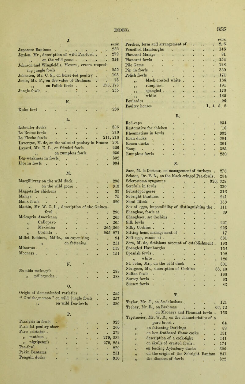 J. PAGE Japanese Bantams . . • 252 Jerdon, Mr., description of wild Pea-fowl . 279 ,, on the wild goose . 314 Johnson and Wingfield’s, Messrs., errors respect- ing jungle fowls ..... 255 Johnston, Mr. C. S., on horse-fed poultry 193 Jones, Mr. P., on the value of Brahmas 73 ,, on Polish fowls . 175, 178 Jungle fowls . 255 K. Kulm fowl ..... • 236 L. labrador ducks .... 306 La Bresse fowls .... 213 La Pleche fowls .... 211, 218 Lavergne, M. de, on the value of poultry in France 201 Layard, Mr. E. L., on frizzled fowls . 226 ,, on rumpless fowls. 230 Leg-weakness in fowls 332 Lice in fowls ..... 334 M. Macgillivray on the wild duck . 296 ,, on the wild goose . 313 Maggots for chickens 33 Malays ...... 75 Manx fowls ..... 220 Martin, Mr. W. C. L., description of the Guinea- fowl ...... 290 Meleagris Americana 265 ,, Gallopavo 265 ,, Mexicana 265/269 ,, Ocellata .... 265 271 Millet Robinet, Mdlle., on caponizing 94 ,, on fattening 211 Minorcas . . . . 119 Mooneys ...... 154 N. Numida meleagris .... 28S ,, ptiloryncha .... 288 0. Origin of domesticated varieties 255 “ Ornithognomon ” on wild jungle fowls 257 ,, on wild Pea-fowls 280 P. Paralysis in fowls 323 Paris fat poultry show 200 Pavo cristatus .... 279 ,, muticus ..... 279, 282 ,, nigripennis .... 279, 284 Pea-fowl .... 279 Pekin Bantams 251 Penguin ducks .... , 310 PAGE Perches, form and arrangement of . 2,6 Pencilled Hamburghs . 146 Pheasant Malays .... . 81 Pheasant fowls .... . 154 Pile Game ..... . 128 Pip in fowls ..... . 330 Polish fowls . . . ... . 171 ,, black-crested white . . 186 ,, rumpless.... . 191 ,, spangled .... . 178 ,, white .... . 1S5 Poulardes ..... . 96 Poultry houses .... . 1, 4, 5, 8 R. Red-caps ..... . 234 Restorative for chicken . 16 Rheumatism in fowls . 333 Roan ducks ..... . 304 Rouen ducks ..... . 304 Roup . ..... . 325 Rumpless fowls .... . 230 S. Sacc, M. le Docteur, on management of turkeys . 276 Sclater, Dr. P. L., on the black-winged Pea-fowls. 284 Sclerostoma syngamus . 326, 328 Scrofula in fowls .... . 330 Sebastopol geese .... . 316 Sebright Bantams .... . 241 Serai Taook ..... . 188 Sex of eggs, impossibility of distinguishing the . Ill Shanghae, fowls at . . 39 Shanghaes, see Cochins Silk fowls ..... . . 221 Silky Cochins ..... . 225 Sitting hens, management of . 17 Soft eggs, causes of . . 331 Sora, M. de, fictitious account of establishment. 193 Spangled Hamburghs . 154 Spanish fowls ..... . 102 ,, white ..... . 120 St. John, Mr., on the wild duck . 301 Sturgeon, Mr., description of Cochins 38, 40 Sultan fowls ..... . 188 Surrey fowls ..... . 83 Sussex fowls ..... . 83 T. Taylor, Mr. J., on Andalusians . . 121 Teebay, Mr. R., on Brahmas 66, 72 ,, on Mooneys and Pheasant fovds . 155 Tegetmeier, Mr. W. B., on the characteristics of a pure breed . . 64 ,, on fattening Dorkings . 89 ,, on hen-feathered Game cocks . 131 ,, description of a cock-fight . 141 ,, on skulls of crested fowls . . 174 „ on feeding Aylesbury ducks . 306 ,, on the origin of the Sebright Bantam 241 ,, the diseases of fowls . 322