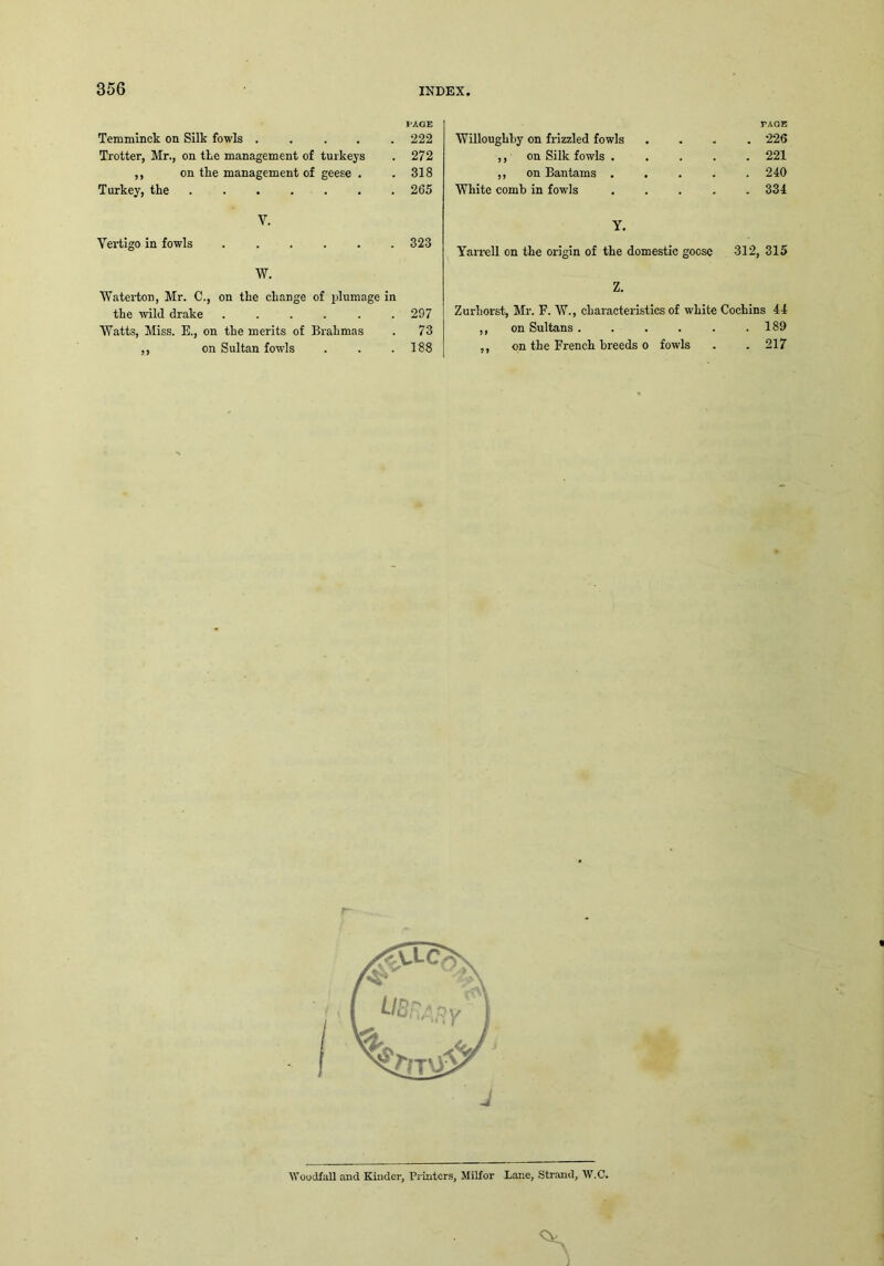PAGE Temminck on Silk fowls ..... 222 Trotter, Mr., on tke management of turkeys . 272 ,, on tke management of geese . .318 Turkey, tke ....... 265 V. Vertigo in fowls ...... 323 W. Waterton, Mr. C., on tke ckange of plumage in tke wild drake ...... 297 Watts, Miss. E., on tke merits of Brakmas . 73 ,, on Sultan fowls . . .188 PAGE Willougkky on frizzled fowls .... 226 ,, on Silk fowls ..... 221 ,, on Bantams ..... 240 Wkite comb in fowls ..... 334 Y. Yarrell on tke origin of tke domestic goose 312, 315 Z. Zurhorst, Mr. F. W., ckaracteristics of wkite Cochins 44 ,, on Sultans . . . . . .189 ,, on the French breeds o fowls . . 217 J WoudfaU and Kinder, Printers, Milfor Lane, Strand, W.C.