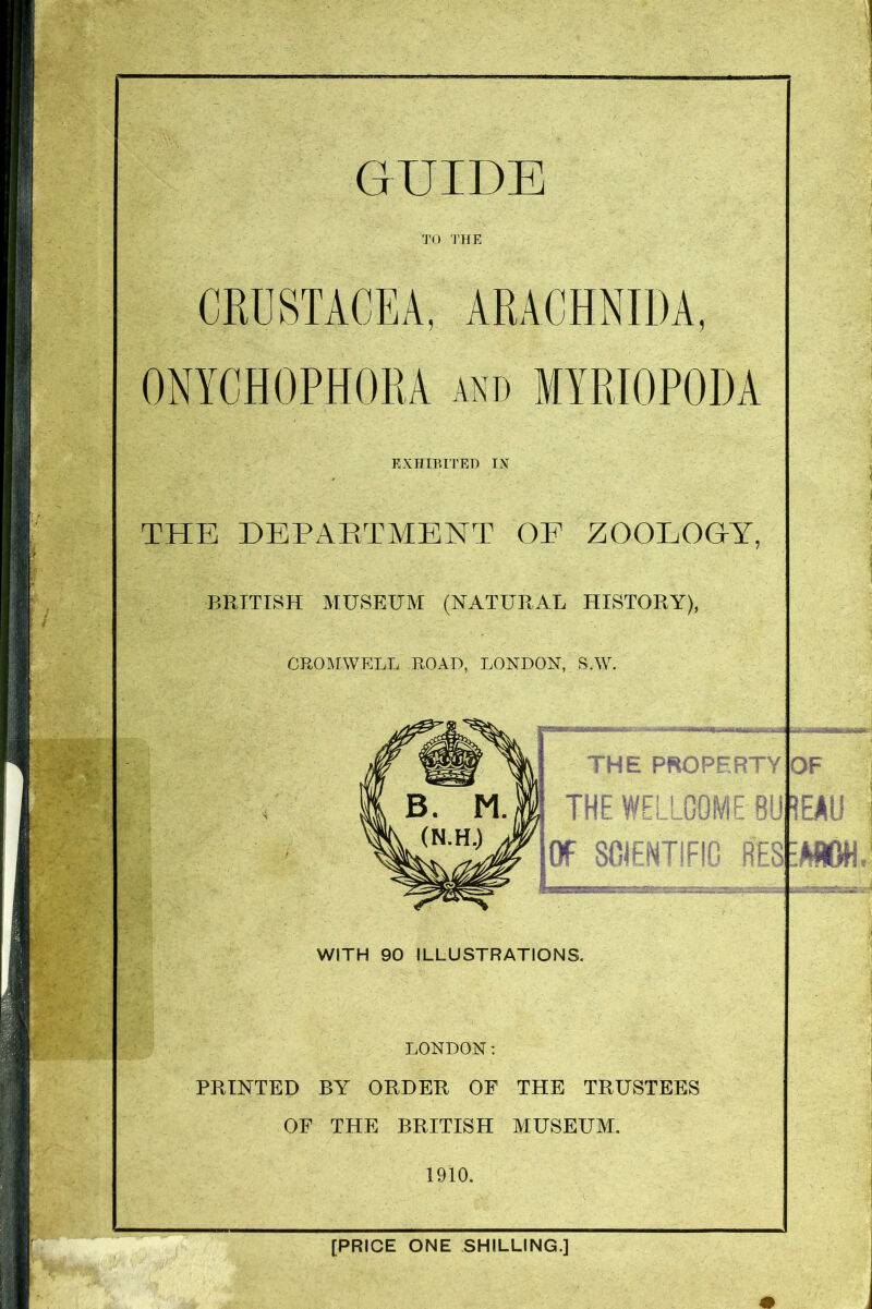 TO THE CRUSTACEA, ARACIIMDA. ONYCHOPHORA and MYRIOPODA EXHIBITED IX THE DEPARTMENT OF ZOOLOGY, BRITISH MUSEUM (NATURAL HISTORY), CROMWELL ROAD, LONDON,. S.W. WITH 90 ILLUSTRATIONS LONDON: PRINTED BY ORDER OF THE TRUSTEES OF THE BRITISH MUSEUM. 1910. [PRICE ONE SHILLING.]