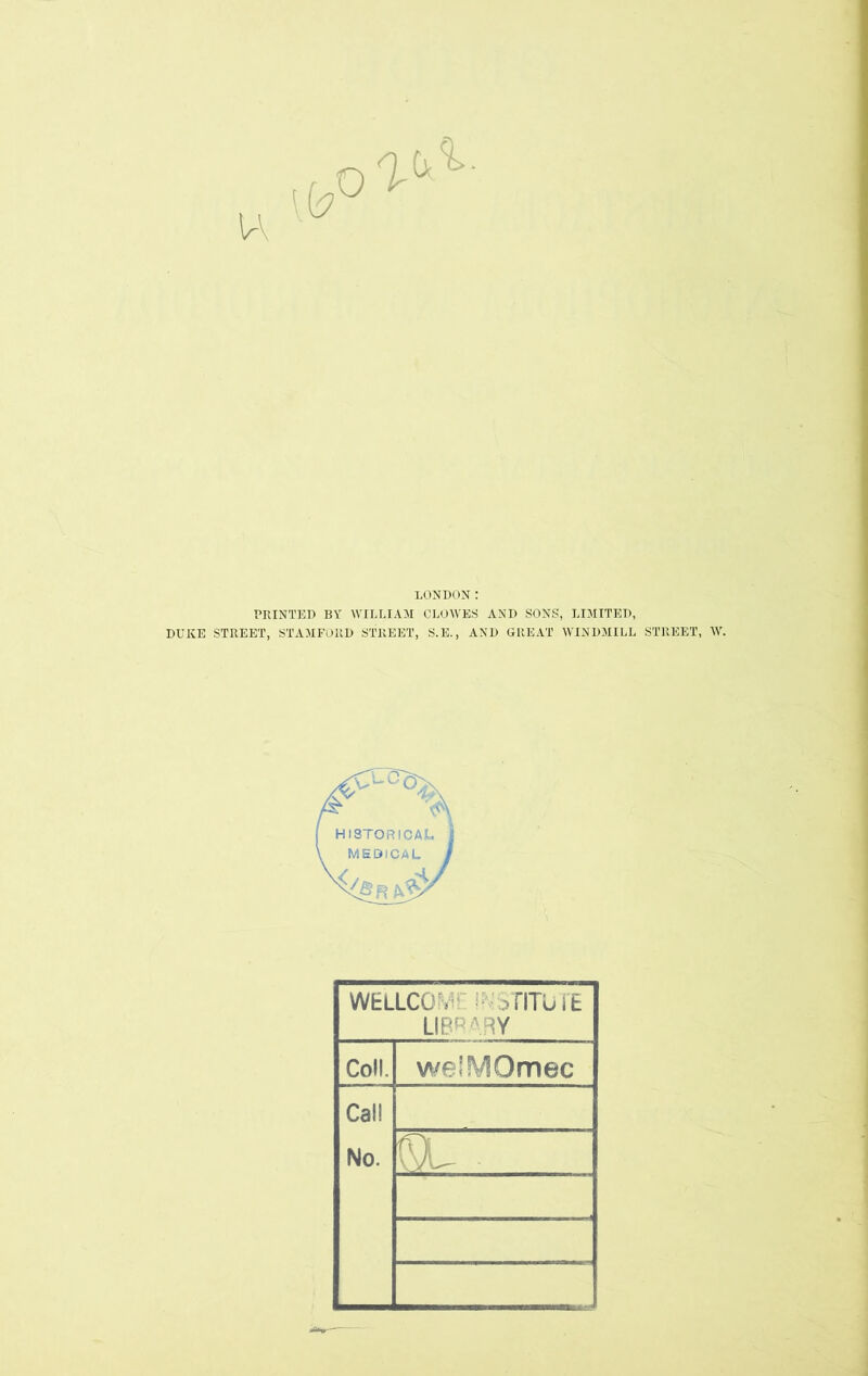 u LONDON: PRINTED BY WILLIAM CLOWES AND SONS, LIMITED, DUKE STREET, STAMFORD STREET, S.E., AND GREAT WINDMILL STREET, W. WELLCOfv 3TITUTE LIBRARY Coll. welMOmec Cal! No. n