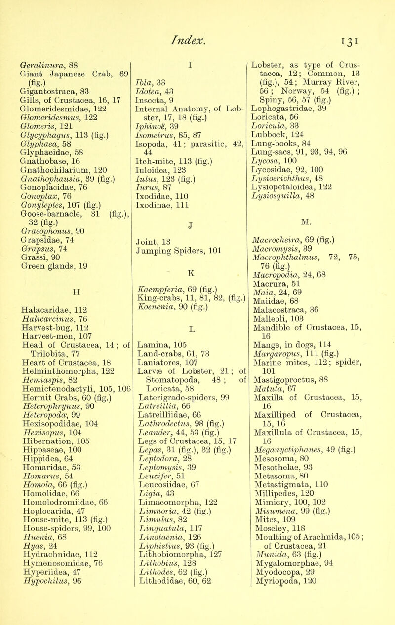 Geralinura, 88 Giant Japanese Crab, 69 (fig-) Gigantostraca, 83 Gills, of Crustacea, 16, 17 Glomeridesmidae, 122 Glomeridesmus, 122 Glomeris, 121 Glycyphagus, 113 (fig.) Glyphaea, 58 Glyphaeidae, 58 Gnathobase, 16 Gnathochilarium, 120 Gnathophausia, 39 (fig.) Gonoplacidae, 76 Gonoplax, 76 Gonyleptes, 107 (fig.) Goose-barnacle, 31 (fig.), 32 (fig.) Graeophonus, 90 Grapsidae, 74 Grapsus, 74 Grassi, 90 Green glands, 19 H Halacaridae, 112 Halicarcinus, 76 Harvest-bug, 112 Harvest-men, 107 Head of Crustacea, 14; of Trilobita, 77 Heart of Crustacea, 18 Helminthomorpha, 122 Hemiaspis, 82 Hemictenodactyli, 105, 106 Hermit Crabs, 60 (fig.) Heterophrynus, 90 Heteropodcv, 99 Hexisopodidae, 104 Hexisopus, 104 Hibernation, 105 Hippaseae, 100 Hippidea, 64 Homaridae, 53 Homarus, 54 Homola, 66 (fig.) Homolidae, 66 Homolodromiidae, 66 Hoplocarida, 47 House-mite, 113 (fig.) House-spiders, 99, 100 Huenia, 68 Hyas, 24 Hydrachnidae, 112 Hymenosomidae, 76 Hyperiidea, 47 I Ibla, 33 Idotea, 43 Insecta, 9 Internal Anatomy, of Lob- ster, 17, 18 (fig.) Iphinoe, 39 lsometrus, 85, 87 Isopoda, 41; parasitic, 42, 44 Itch-mite, 113 (fig.) Iuloidea, 123 lulus, 123 (fig.) Iurus, 87 Ixodidae, 110 Ixodinae, 111 J Joint, 13 Jumping Spiders, 101 K Kaempferia, 69 (fig.) King-crabs, 11, 81, 82, (fig.) Koenenia. 90 (fig.) L Lamina, 105 Land-crabs, 61, 73 Laniatores, 107 Larvae of Lobster, 21; of Stomatopoda, 48 ; of Loricata, 58 Laterigrade-spiders, 99 Latreillia, 66 Latreilliidae, 66 Lathrodectus, 98 (fig.) Leander, 44, 53 (fig.) Legs of Crustacea, 15, 17 Lepas, 31 (fig.), 32 (fig.) Leptodora, 28 Leptomysis, 39 Leucifer, 51 Leucosiidae, 67 Ligia, 43 Limacomorpha, 122 ; Limnoria, 42 (fig.) Limulus, 82 Linguatula, 117 Linotaenia, 126 Liphistius, 93 (fig.) Lithobiomorpha, 127 Lithobius, 128 Lithodes, 62 (fig.) 131 Lobster, as type of Crus- tacea, 12; Common, 13 (fig.), 54; Murray Kiver, 56; Norway, 54 (fig.) ; Spiny, 56, 57 (fig.) Lophogastridae, 39 Loricata, 56 Loricula, 33 Lubbock, 124 Lung-books, 84 Lung-sacs, 91, 93, 94, 96 Lycosa, 100 Lycosidae, 92, 100 Lysioerichthus, 48 Lysiopetaloidea, 122 Lysiosguilla, 48 M. Macrocheira, 69 (fig.) Macromysis, 39 Macrophthalmus, 72, 75, 76 (fig.) Macropodia, 24, 68 Macrura, 51 Maia, 24, 69 Maiidae, 68 Malacostraca, 36 Malleoli, 103 Mandible of Crustacea, 15, 16 Mange, in dogs, 114 Margaropus, 111 (fig.) Marine mites, 112; spider, 101 Mastigoproctus, 88 Matuta, 67 Maxilla of Crustacea, 15, 16 Maxilliped of Crustacea, 15, 16 Maxillula of Crustacea, 15, 16 Meganyctiphanes, 49 (fig.) Mesosoma, 80 Mesothelae, 93 Metasoma, 80 Metastigmata, 110 Millipedes, 120 Mimicry, 100, 102 Misumena, 99 (fig.) Mites, 109 Moseley, 118 Moulting of Arachnida, 105; of Crustacea, 21 Munida, 63 (fig.) Mygalomorphae, 94 Myodocopa, 29