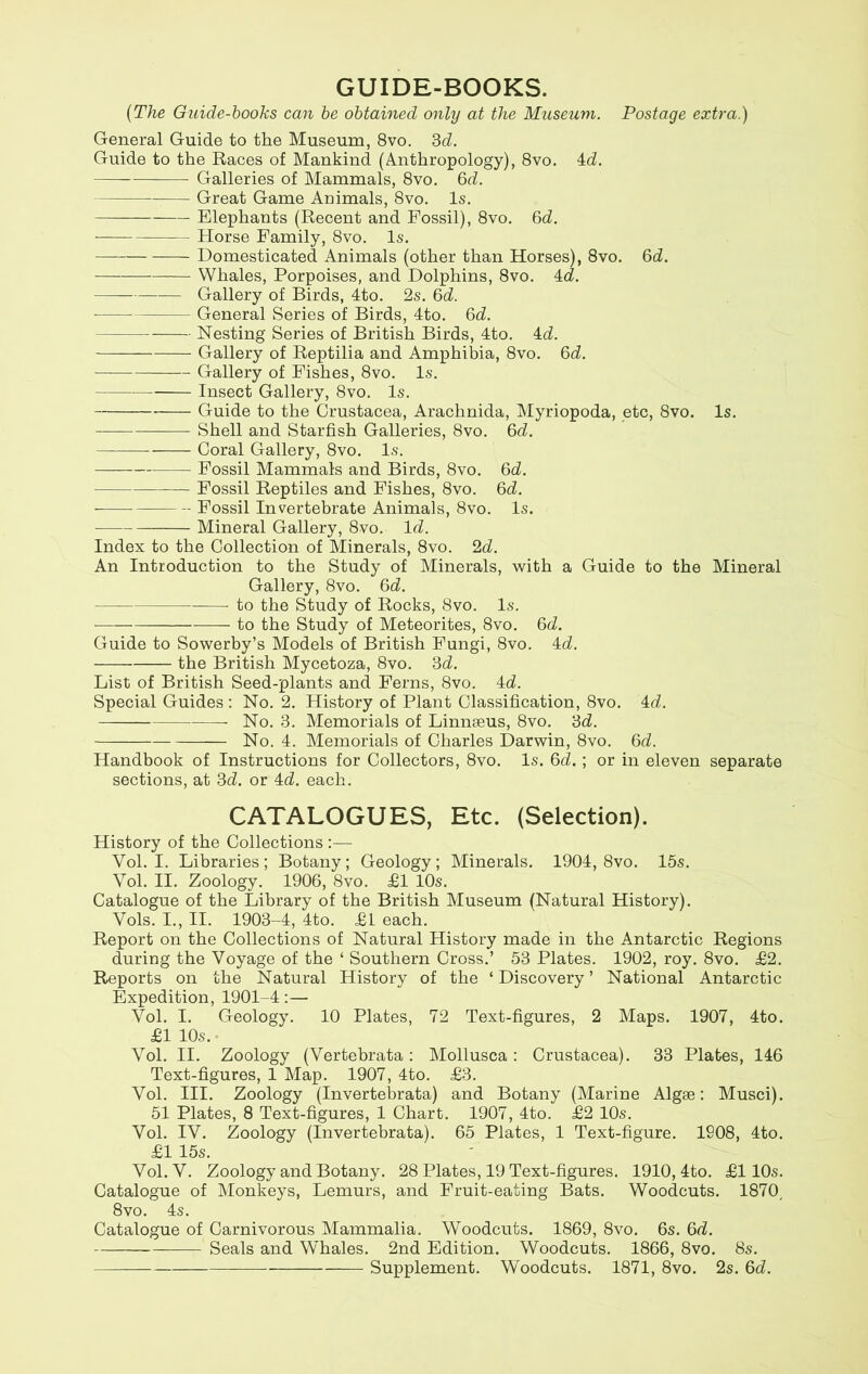GUIDE-BOOKS. (The Guide-books can be obtained only at the Museum. Postage extra.) General Guide to the Museum, 8vo. 3d. Guide to the Races of Mankind (Anthropology), 8vo. 4d. Galleries of Mammals, 8vo. 3d. Great Game Animals, 8vo. Is. Elephants (Recent and Fossil), 8vo. 6d. Horse Family, 8vo. Is. Domesticated Animals (other than Horses), 8vo. 6d. Whales, Porpoises, and Dolphins, 8vo. 4d. Gallery of Birds, 4to. 2s. 3d. General Series of Birds, 4to. 3d. Nesting Series of British Birds, 4to. 4d. Gallery of Reptilia and Amphibia, 8vo. 3d. Gallery of Fishes, 8vo. Is. Insect Gallery, 8vo. Is. Guide to the Crustacea, Arachnida, Myriopoda, etc, 8vo. Is. Shell and Starfish Galleries, 8vo. 6d. Coral Gallery, 8vo. Is. Fossil Mammals and Birds, 8vo. 3d. Fossil Reptiles and Fishes, 8vo. 6d. - Fossil Invertebrate Animals, 8vo. Is. Mineral Gallery, 8vo. Id. Index to the Collection of Minerals, 8vo. 2d. An Introduction to the Study of Minerals, with a Guide to the Mineral Gallery, 8vo. 3d. to the Study of Rocks, 8vo. Is. to the Study of Meteorites, 8vo. 6^. Guide to Sowerby’s Models of British Fungi, 8vo. 4d. the British Mycetoza, 8vo. 3d. List of British Seed-plants and Ferns, 8vo. 4d. Special Guides : No. 2. History of Plant Classification, 8vo. 4d. No. 3. Memorials of Linnseus, 8vo. 3d. No. 4. Memorials of Charles Darwin, 8vo. 3d. Handbook of Instructions for Collectors, 8vo. Is. 3d.; or in eleven separate sections, at 3d. or 4d. each. CATALOGUES, Etc. (Selection). History of the Collections :— Vol. I. Libraries; Botany; Geology; Minerals. 1904, 8vo. 15s. Vol. II. Zoology. 1906, 8vo. £1 10s. Catalogue of the Library of the British Museum (Natural History). Vols. I., II. 1903-4, 4to. £1 each. Report on the Collections of Natural History made in the Antarctic Regions during the Voyage of the ‘ Southern Cross.’ 53 Plates. 1902, roy. 8vo. £2. Reports on the Natural History of the * Discovery ’ National Antarctic Expedition, 1901-4:— Vol. I. Geology. 10 Plates, 72 Text-figures, 2 Maps. 1907, 4to. £1 10s. Vol. II. Zoology (Vertebrata: Mollusca: Crustacea). 33 Plates, 146 Text-figures, 1 Map. 1907, 4to. £3. Vol. III. Zoology (Invertebrata) and Botany (Marine Algae: Musci). 51 Plates, 8 Text-figures, 1 Chart. 1907, 4to. £2 10s. Vol. IV. Zoology (Invertebrata). 65 Plates, 1 Text-figure. 1908, 4to. £1 15s. Vol. V. Zoology and Botany. 28 Plates, 19 Text-figures. 1910, 4to. £110s. Catalogue of Monkeys, Lemurs, and Fruit-eating Bats. Woodcuts. 1870, 8 vo. 4s. Catalogue of Carnivorous Mammalia. Woodcuts. 1869, 8vo. 6s. 3d. Seals and Whales. 2nd Edition. Woodcuts. 1866, 8vo. 8s. Supplement. Woodcuts. 1871, 8vo. 2s. 3d.