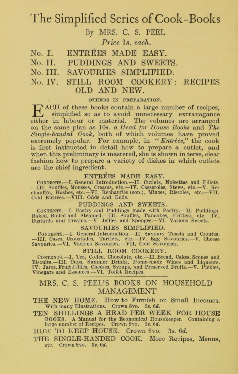 The Simplified Series of Cook-Books By MRS. C. S. PEEL Price Is. each. No. I. ENTREES MADE EASY. No. II. PUDDINGS AND SWEETS. No. III. SAVOURIES SIMPLIFIED. No. IV. STILL ROOM COOKERY: RECIPES OLD AND NEW. OTHERS IN PREPARATION. EACH of these books contain a large number of recipes, simplified so as to avoid unnecessary extravagance either in labour or material. The volumes are arranged on the same plan as 10a. a Head for House Books and The Single-handed Cook, both of which volumes have proved extremely popular. For example, in “Entrees” the cook is first instructed in detail how to prepare a cutlet, and when this preliminary is mastered, she is shown in terse, clear fashion how to prepare a variety of dishes in which cutlets are the chief ingredient. ENTREES MADE EASY. Contexts.—I. General Introduction.—II. Cutlets, Noisettes and Fillets. —III. Souffles, Mousses, Creams, etc.—IV. Casseroles, Stews, etc.—V. Re- chauff6s, Hashes, etc.—VI. Recliauffgs (con.), Minces, Rissoles, etc.—VII. Cold Entries.—VIII. Odds and Ends. PUDDINGS AND SWEETS. Contents.—I. Pastry and Puddings made with Pastry.—II. Puddings Baked, Boiled and Steamed.—III. Souffles, Pancakes, Fritters, etc.—I V. Custards and Creams.—V. Jellies and Sponges.—VI. Various Sweets. SAVOURIES SIMPLIFIED. Contents.—I. General Introduction.—II. Savoury Toasts and Croutes. —III. Cases, Croustades, Tartlets, etc.—IV. Egg Savouries.—V. Cheese Savouries.—VI. Various Savouries.—VII, Cold Savouries. STILL ROOM COOKERY. Contents.—I. Tea, Coffee, Chocolate, etc.—II. Bread, Cakes, Scones and Biscuits.—HI. Cups, Summer Drinks, Home-made Wines and Liqueurs. IV. Jams, Fruit Jellies, Cheeses, Syrups, and Preserved Fruits.—V. Pickles, Vinegars and Essences.—VI. Toilet Recipes. MRS. C. S. PEEL’S BOOKS ON HOUSEHOLD MANAGEMENT THE NEW HOME. How to Furnish on Small Incomes. With many Illustrations. Crown 8vo. 3*. 6d. TEN SHILLINGS A HEAD PER WEEK FOR HOUSE BOOKS. A Manual for the Economical Housekeeper. Containing a large number of Recipes. Crown 8vo. 3s. 6d. HOW TO KEEP HOUSE. Crown 8vo. 3a. 6d. THE SINGLE-HANDED COOK. More Recipes, Menus, etc. Crown 8vo. 3s. 6d.