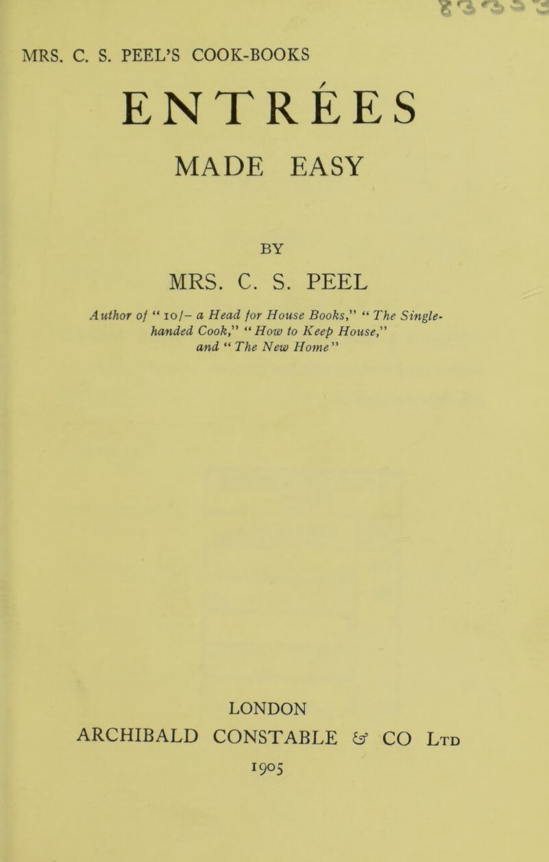 MRS. C. S. PEEL’S COOK-BOOKS ENTREES MADE EASY BY MRS. C. S. PEEL Author of “ 10/- a Head for House Books,” “ The Single- handed Cook,” “ How to Keep House,” and “ The New Home ” LONDON ARCHIBALD CONSTABLE & CO Ltd