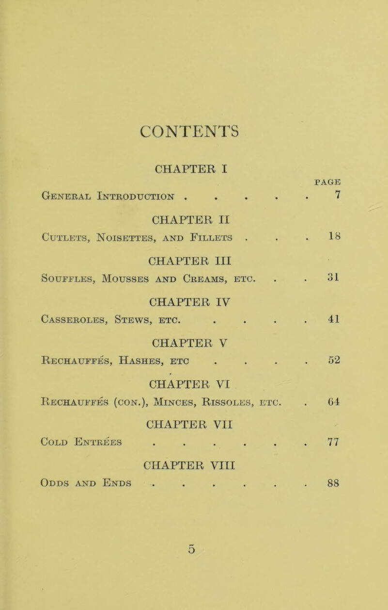 CONTENTS CHAPTER I PAGE General Introduction ..... 7 CHAPTER II Cutlets, Noisettes, and Fillets . . .18 CHAPTER III Souffles, Mousses and Creams, etc. . . 31 CHAPTER IV Casseroles, Stews, etc. . . . .41 CHAPTER V Rechauffes, Hashes, etc . . . .52 CHAPTER VI Rechauffes (con.), Minces, Rissoles, etc. . 64 CHAPTER VII Cold Entrees . . . . . .77 CHAPTER VIII Odds and Ends ...... 88 O