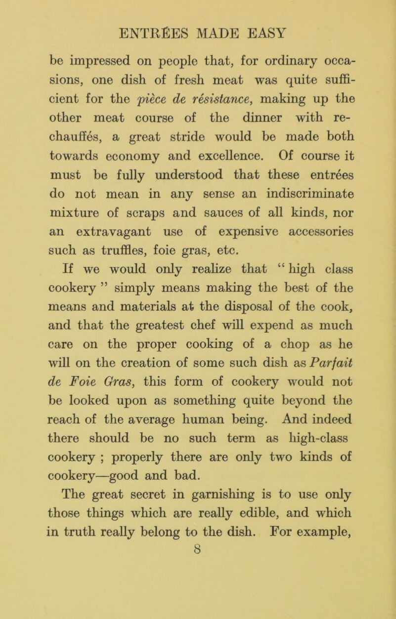 be impressed on people that, for ordinary occa- sions, one dish of fresh meat was quite suffi- cient for the piece de resistance, making up the other meat course of the dinner with re- chauffes, a great stride would be made both towards economy and excellence. Of course it must be fully understood that these entrees do not mean in any sense an indiscriminate mixture of scraps and sauces of all kinds, nor an extravagant use of expensive accessories such as truffles, foie gras, etc. If we would only realize that “ high class cookery ” simply means making the best of the means and materials at the disposal of the cook, and that the greatest chef will expend as much care on the proper cooking of a chop as he will on the creation of some such dish as Parjait de Foie Gras, this form of cookery would not be looked upon as something quite beyond the reach of the average human being. And indeed there should be no such term as high-class cookery ; properly there are only two kinds of cookery—good and bad. The great secret in garnishing is to use only those things which are really edible, and which in truth really belong to the dish. For example,
