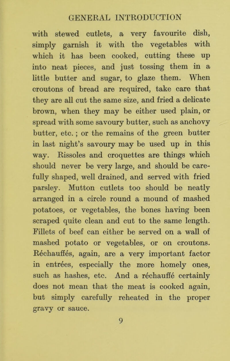 with stewed cutlets, a very favourite dish, simply garnish it with the vegetables with which it has been cooked, cutting these up into neat pieces, and just tossing them in a little butter and sugar, to glaze them. When croutons of bread are required, take care that they are all cut the same size, and fried a delicate brown, when they may be either used plain, or spread with some savoury butter, such as anchovy butter, etc. ; or the remains of the green butter in last night’s savoury may be used up in this way. Rissoles and croquettes are things which should never be very large, and should be care- fully shaped, well drained, and served with fried parsley. Mutton cutlets too should be neatly arranged in a circle round a mound of mashed potatoes, or vegetables, the bones having been scraped quite clean and cut to the same length. Fillets of beef can either be served on a wall of mashed potato or vegetables, or on croutons. Rechauffes, again, are a very important factor in entrees, especially the more homely ones, such as hashes, etc. And a rechauffe certainly does not mean that the meat is cooked again, but simply carefully reheated in the proper gravy or sauce.