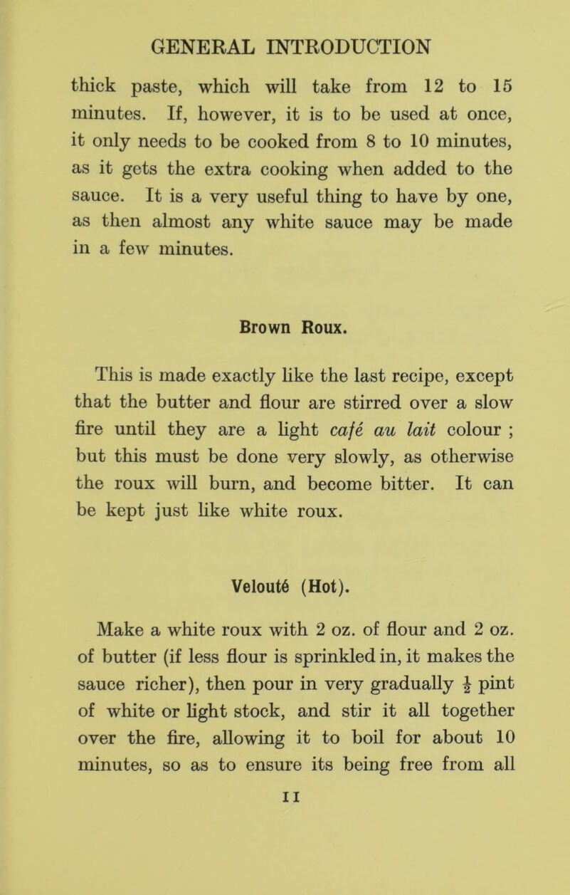 thick paste, which will take from 12 to 15 minutes. If, however, it is to be used at once, it only needs to be cooked from 8 to 10 minutes, as it gets the extra cooking when added to the sauce. It is a very useful thing to have by one, as then almost any white sauce may be made in a few minutes. Brown Roux. This is made exactly like the last recipe, except that the butter and flour are stirred over a slow fire until they are a light cafe au lait colour ; but this must be done very slowly, as otherwise the roux will burn, and become bitter. It can be kept just like white roux. VeloutS (Hot). Make a white roux with 2 oz. of flour and 2 oz. of butter (if less flour is sprinkled in, it makes the sauce richer), then pour in very gradually | pint of white or light stock, and stir it all together over the fire, allowing it to boil for about 10 minutes, so as to ensure its being free from all