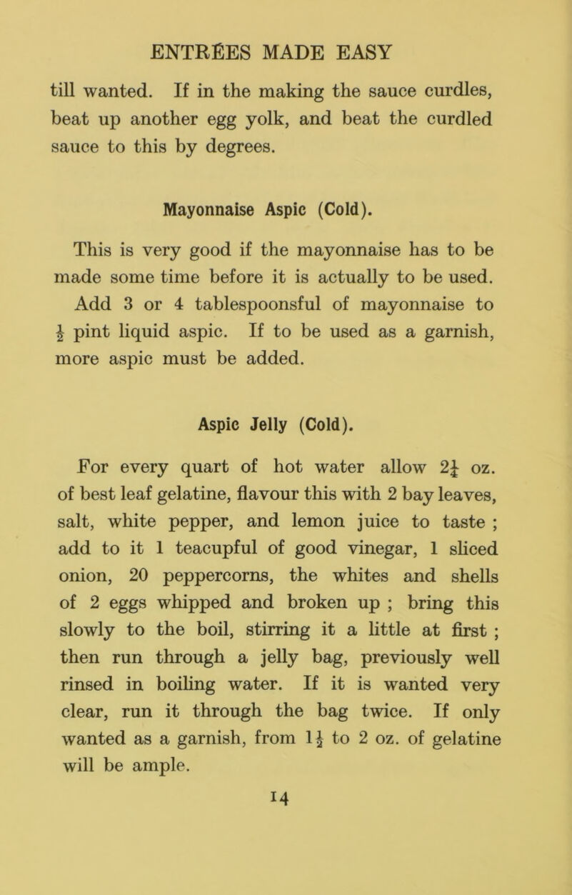 till wanted. If in the making the sauce curdles, beat up another egg yolk, and beat the curdled sauce to this by degrees. Mayonnaise Aspic (Cold). This is very good if the mayonnaise has to be made some time before it is actually to be used. Add 3 or 4 tablespoonsful of mayonnaise to \ pint liquid aspic. If to be used as a garnish, more aspic must be added. Aspic Jelly (Cold). For every quart of hot water allow 2£ oz. of best leaf gelatine, flavour this with 2 bay leaves, salt, white pepper, and lemon juice to taste ; add to it 1 teacupful of good vinegar, 1 sliced onion, 20 peppercorns, the whites and shells of 2 eggs whipped and broken up ; bring this slowly to the boil, stirring it a little at first ; then run through a jelly bag, previously well rinsed in boiling water. If it is wanted very clear, run it through the bag twice. If only wanted as a garnish, from to 2 oz. of gelatine will be ample.