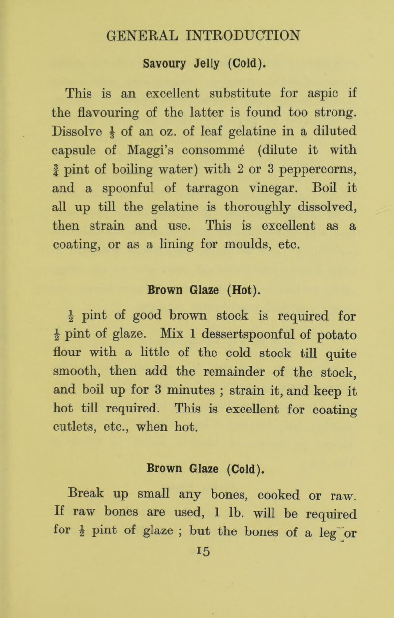 Savoury Jelly (Cold). This is an excellent substitute for aspic if the flavouring of the latter is found too strong. Dissolve £ of an oz. of leaf gelatine in a diluted capsule of Maggi’s consomme (dilute it with | pint of boiling water) with 2 or 3 peppercorns, and a spoonful of tarragon vinegar. Boil it all up till the gelatine is thoroughly dissolved, then strain and use. This is excellent as a coating, or as a lining for moulds, etc. Brown Glaze (Hot). | pint of good brown stock is required for i pint of glaze. Mix 1 dessertspoonful of potato flour with a little of the cold stock till quite smooth, then add the remainder of the stock, and boil up for 3 minutes ; strain it, and keep it hot till required. This is excellent for coating cutlets, etc., when hot. Brown Glaze (Cold). Break up small any bones, cooked or raw. If raw bones are used, 1 lb. will be required for ^ pint of glaze ; but the bones of a leg or