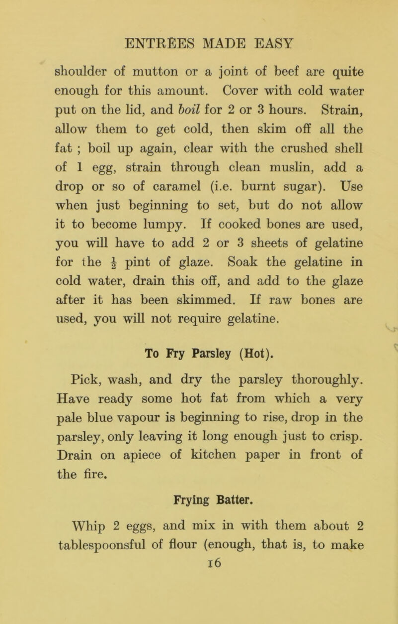 shoulder of mutton or a joint of beef are quite enough for this amount. Cover with cold water put on the lid, and boil for 2 or 3 hours. Strain, allow them to get cold, then skim off all the fat ; boil up again, clear with the crushed shell of 1 egg, strain through clean muslin, add a drop or so of caramel (i.e. burnt sugar). Use when just beginning to set, but do not allow it to become lumpy. If cooked bones are used, you will have to add 2 or 3 sheets of gelatine for the £ pint of glaze. Soak the gelatine in cold water, drain this off, and add to the glaze after it has been skimmed. If raw bones are used, you will not require gelatine. To Fry Parsley (Hot). Pick, wash, and dry the parsley thoroughly. Have ready some hot fat from which a very pale blue vapour is beginning to rise, drop in the parsley, only leaving it long enough just to crisp. Drain on apiece of kitchen paper in front of the fire. Frying Batter. Whip 2 eggs, and mix in with them about 2 tablespoonsful of flour (enough, that is, to make