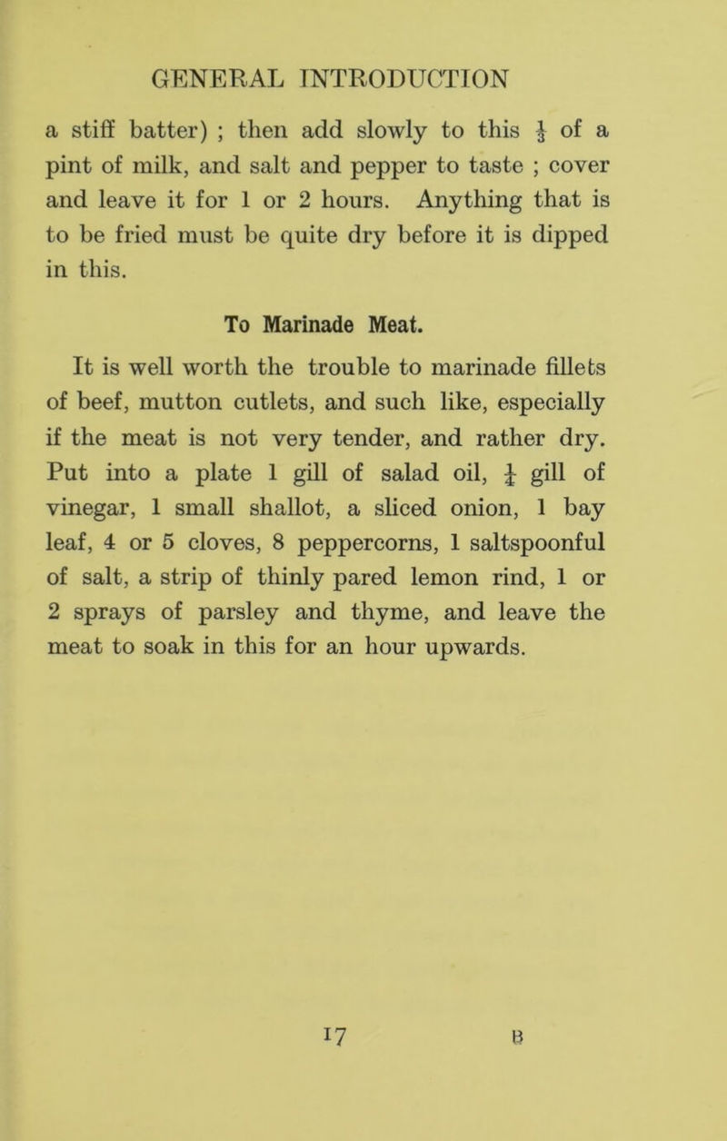 a stiff batter) ; then add slowly to this J of a pint of milk, and salt and pepper to taste ; cover and leave it for 1 or 2 hours. Anything that is to be fried must be quite dry before it is dipped in this. To Marinade Meat. It is well worth the trouble to marinade fillets of beef, mutton cutlets, and such like, especially if the meat is not very tender, and rather dry. Put into a plate 1 gill of salad oil, | gill of vinegar, 1 small shallot, a sliced onion, 1 bay leaf, 4 or 5 cloves, 8 peppercorns, 1 saltspoonful of salt, a strip of thinly pared lemon rind, 1 or 2 sprays of parsley and thyme, and leave the meat to soak in this for an hour upwards.