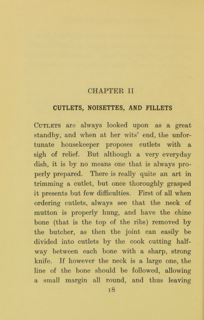 CHAPTER II CUTLETS, NOISETTES, AND FILLETS Cutlets are always looked upon as a great standby, and when at lier wits’ end, the unfor- tunate housekeeper proposes cutlets with a sigh of relief. But although a very everyday dish, it is by no means one that is always pro- perly prepared. There is really quite an art in trimming a cutlet, but once thoroughly grasped it presents but few difficulties. First of all when ordering cutlets, always see that the neck of mutton is properly hung, and have the chine bone (that is the top of the ribs) removed by the butcher, as then the joint can easily be divided into cutlets by the cook cutting half- way between each bone with a sharp, strong knife. If however the neck is a large one, the line of the bone should be followed, allowing a small margin all round, and thus leaving
