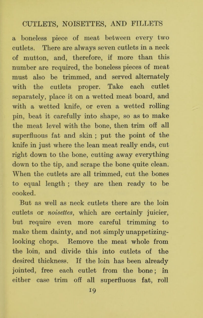 a boneless piece of meat between every two cutlets. There are always seven cutlets in a neck of mutton, and, therefore, if more than this number are required, the boneless pieces of meat must also be trimmed, and served alternately with the cutlets proper. Take each cutlet separately, place it on a wetted meat board, and with a wetted knife, or even a wetted rolling pin, beat it carefully into shape, so as to make the meat level with the bone, then trim off all superfluous fat and skin ; put the point of the knife in just where the lean meat really ends, cut right down to the bone, cutting away everything down to the tip, and scrape the bone quite clean. When the cutlets are all trimmed, cut the bones to equal length ; they are then ready to be cooked. But as well as neck cutlets there are the loin cutlets or noisettes, which are certainly juicier, but require even more careful trimming to make them dainty, and not simply unappetizing- looking chops. Remove the meat whole from the loin, and divide this into cutlets of the desired thickness. If the loin has been already jointed, free each cutlet from the bone; in either case trim off all superfluous fat, roll