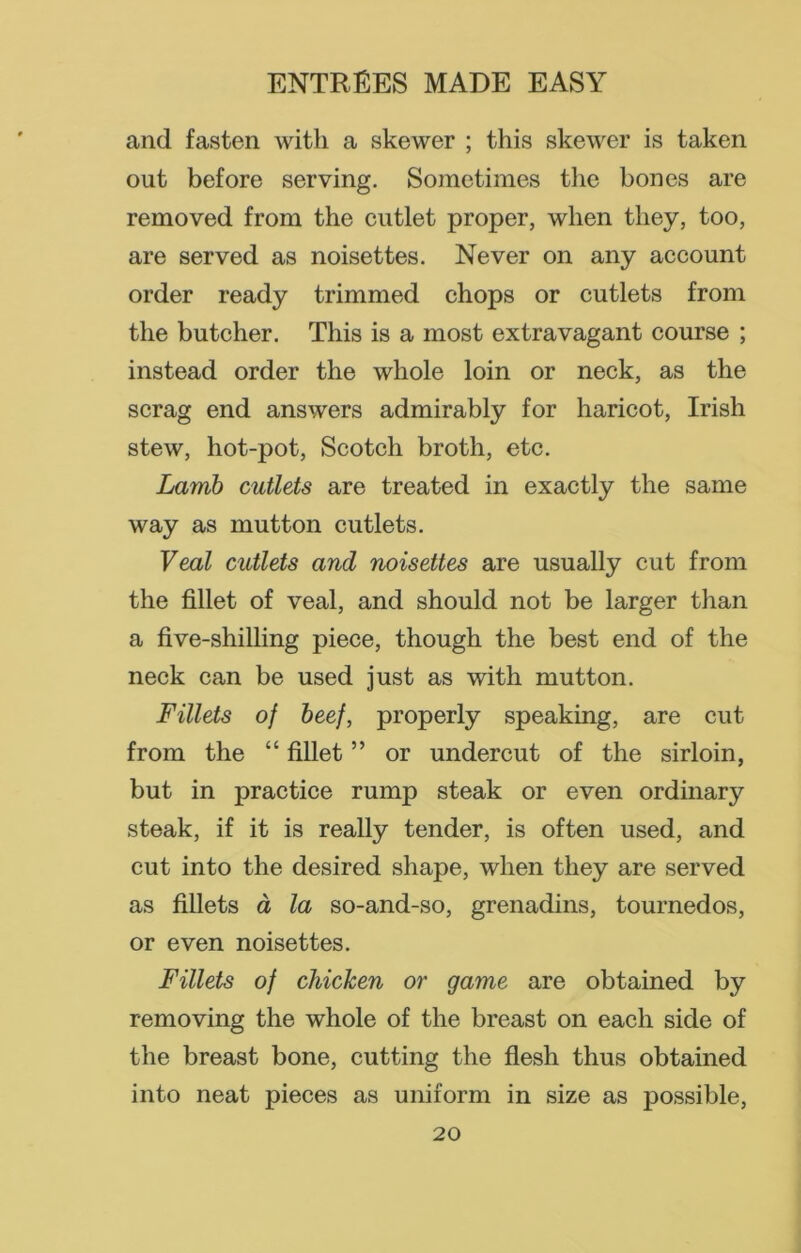 and fasten with a skewer ; this skewer is taken out before serving. Sometimes the bones are removed from the cutlet proper, when they, too, are served as noisettes. Never on any account order ready trimmed chops or cutlets from the butcher. This is a most extravagant course ; instead order the whole loin or neck, as the scrag end answers admirably for haricot, Irish stew, hot-pot, Scotch broth, etc. Lamb cutlets are treated in exactly the same way as mutton cutlets. Veal cutlets and noisettes are usually cut from the fillet of veal, and should not be larger than a five-shilling piece, though the best end of the neck can be used just as with mutton. Fillets of beef, properly speaking, are cut from the “ fillet ” or undercut of the sirloin, but in practice rump steak or even ordinary steak, if it is really tender, is often used, and cut into the desired shape, when they are served as fillets a la so-and-so, grenadins, tournedos, or even noisettes. Fillets of chicken or game are obtained by removing the whole of the breast on each side of the breast bone, cutting the flesh thus obtained into neat pieces as uniform in size as possible,