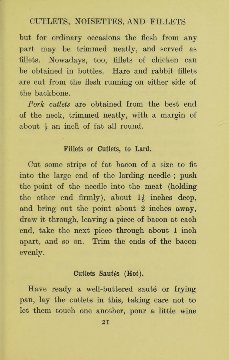 but for ordinary occasions the flesh from any part may be trimmed neatly, and served as fillets. Nowadays, too, fillets of chicken can be obtained in bottles. Hare and rabbit fillets are cut from the flesh running on either side of the backbone. Pork cutlets are obtained from the best end of the neck, trimmed neatly, with a margin of about | an inch of fat all round. Fillets or Cutlets, to Lard. Cut some strips of fat bacon of a size to fit into the large end of the larding needle ; push the point of the needle into the meat (holding the other end firmly), about inches deep, and bring out the point about 2 inches away, draw it through, leaving a piece of bacon at each end, take the next piece through about 1 inch apart, and so on. Trim the ends of the bacon evenly. Cutlets Saut6s (Hot). Have ready a well-buttered saute or frying pan, lay the cutlets in this, taking care not to let them touch one another, pour a little wine