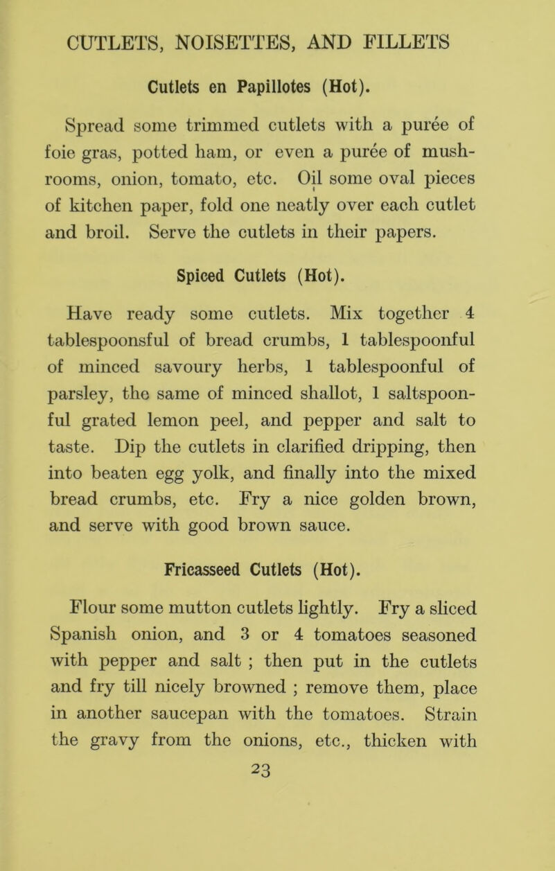 Cutlets en Papillotes (Hot). Spread some trimmed cutlets with a puree of foie gras, potted ham, or even a puree of mush- rooms, onion, tomato, etc. Ojl some oval pieces of kitchen paper, fold one neatly over each cutlet and broil. Serve the cutlets in their papers. Spiced Cutlets (Hot). Have ready some cutlets. Mix together 4 tablespoonsful of bread crumbs, 1 tablespoonful of minced savoury herbs, 1 tablespoonful of parsley, the same of minced shallot, 1 saltspoon- ful grated lemon peel, and pepper and salt to taste. Dip the cutlets in clarified dripping, then into beaten egg yolk, and finally into the mixed bread crumbs, etc. Fry a nice golden brown, and serve with good brown sauce. Fricasseed Cutlets (Hot). Flour some mutton cutlets lightly. Fry a sliced Spanish onion, and 3 or 4 tomatoes seasoned with pepper and salt ; then put in the cutlets and fry till nicely browned ; remove them, place in another saucepan with the tomatoes. Strain the gravy from the onions, etc., thicken with