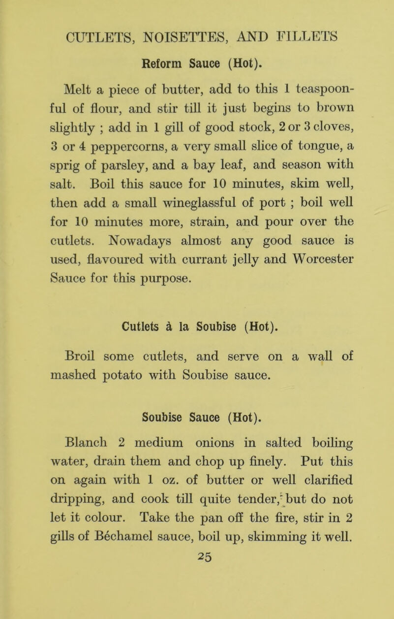 Reform Sauce (Hot). Melt a piece of butter, add to this 1 teaspoon- ful of flour, and stir till it just begins to brown slightly ; add in 1 gill of good stock, 2 or 3 cloves, 3 or 4 peppercorns, a very small slice of tongue, a sprig of parsley, and a bay leaf, and season with salt. Boil this sauce for 10 minutes, skim well, then add a small wineglassful of port ; boil well for 10 minutes more, strain, and pour over the cutlets. Nowadays almost any good sauce is used, flavoured with currant jelly and Worcester Sauce for this purpose. Cutlets ci la Soubise (Hot). Broil some cutlets, and serve on a wall of mashed potato with Soubise sauce. Soubise Sauce (Hot). Blanch 2 medium onions in salted boiling water, drain them and chop up finely. Put this on again with 1 oz. of butter or well clarified dripping, and cook till quite tender,' but do not let it colour. Take the pan off the fire, stir in 2 gills of Bechamel sauce, boil up, skimming it well.