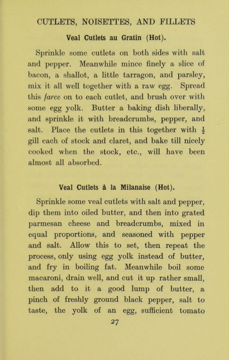 Veal Cutlets au Gratin (Hot). Sprinkle some eutlets on both sides with salt and pepper. Meanwhile mince finely a slice of bacon, a shallot, a little tarragon, and parsley, mix it all well together with a raw egg. Spread this farce on to each cutlet, and brush over with some egg yolk. Butter a baking dish liberally, and sprinkle it with breadcrumbs, pepper, and salt. Place the cutlets in this together with | gill each of stock and claret, and bake till nicely cooked when the stock, etc., will have been almost all absorbed. Veal Cutlets A la Milanaise (Hot). Sprinkle some veal cutlets with salt and pepper, dip them into oiled butter, and then into grated parmesan cheese and breadcrumbs, mixed in equal proportions, and seasoned with pepper and salt. Allow this to set, then repeat the process, only using egg yolk instead of butter, and fry in boiling fat. Meanwhile boil some macaroni, drain well, and cut it up rather small, then add to it a good lump of butter, a pinch of freshly ground black pepper, salt to taste, the yolk of an egg, sufficient tomato