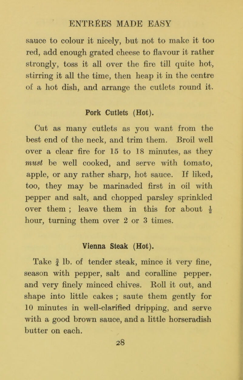 sauce to colour it nicely, but not to make it too red, add enough grated cheese to flavour it rather strongly, toss it all over the fire till quite hot, stirring it all the time, then heap it in the centre of a hot dish, and arrange the cutlets round it. Pork Cutlets (Hot). Cut as many cutlets as you want from the best end of the neck, and trim them. Broil well over a clear fire for 15 to 18 minutes, as they must be well cooked, and serve with tomato, apple, or any rather sharp, hot sauce. If liked, too, they may be marinaded first in oil with pepper and salt, and chopped parsley sprinkled over them ; leave them in this for about \ hour, turning them over 2 or 3 times. Vienna Steak (Hot). Take £ lb. of tender steak, mince it very fine, season with pepper, salt and coralline pepper, and very finely minced chives. Roll it out, and shape into little cakes ; saute them gently for 10 minutes in well-clarified dripping, and serve with a good brown sauce, and a little horseradish butter on each.