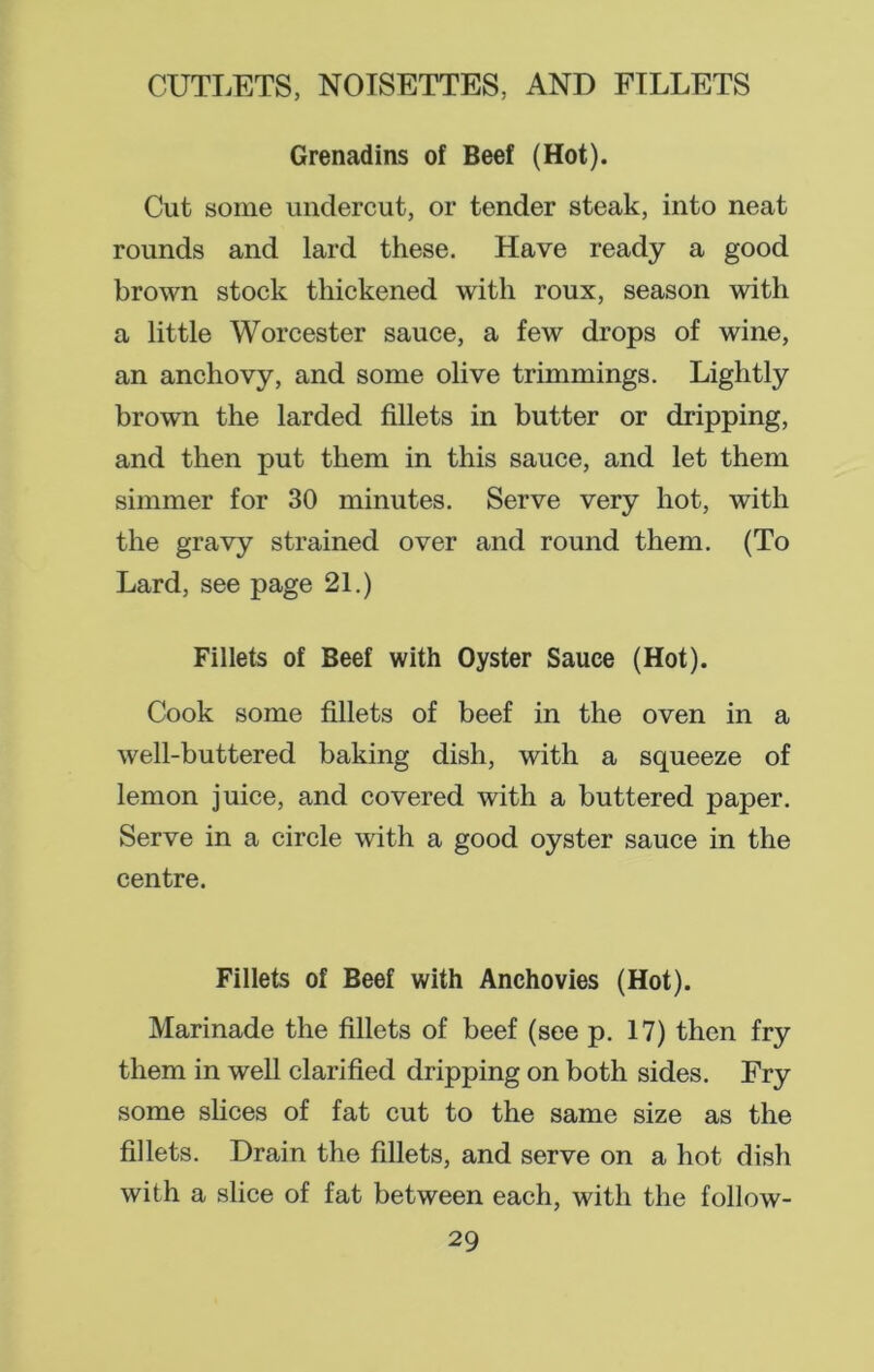 Grenadins of Beef (Hot). Cut some undercut, or tender steak, into neat rounds and lard these. Have ready a good brown stock thickened with roux, season with a little Worcester sauce, a few drops of wine, an anchovy, and some olive trimmings. Lightly brown the larded fillets in butter or dripping, and then put them in this sauce, and let them simmer for 30 minutes. Serve very hot, with the gravy strained over and round them. (To Lard, see page 21.) Fillets of Beef with Oyster Sauce (Hot). Cook some fillets of beef in the oven in a well-buttered baking dish, with a squeeze of lemon juice, and covered with a buttered paper. Serve in a circle with a good oyster sauce in the centre. Fillets of Beef with Anchovies (Hot). Marinade the fillets of beef (see p. 17) then fry them in well clarified dripping on both sides. Fry some slices of fat cut to the same size as the fillets. Drain the fillets, and serve on a hot dish with a slice of fat between each, with the follow-