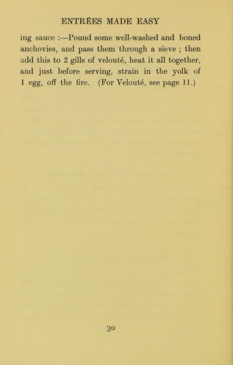 ing sauce :—Pound some well-washed and boned anchovies, and pass them through a sieve ; then add this to 2 gills of veloute, heat it all together, and just before serving, strain in the yolk of 1 egg, off the fire. (For Veloute, seepage 11.)