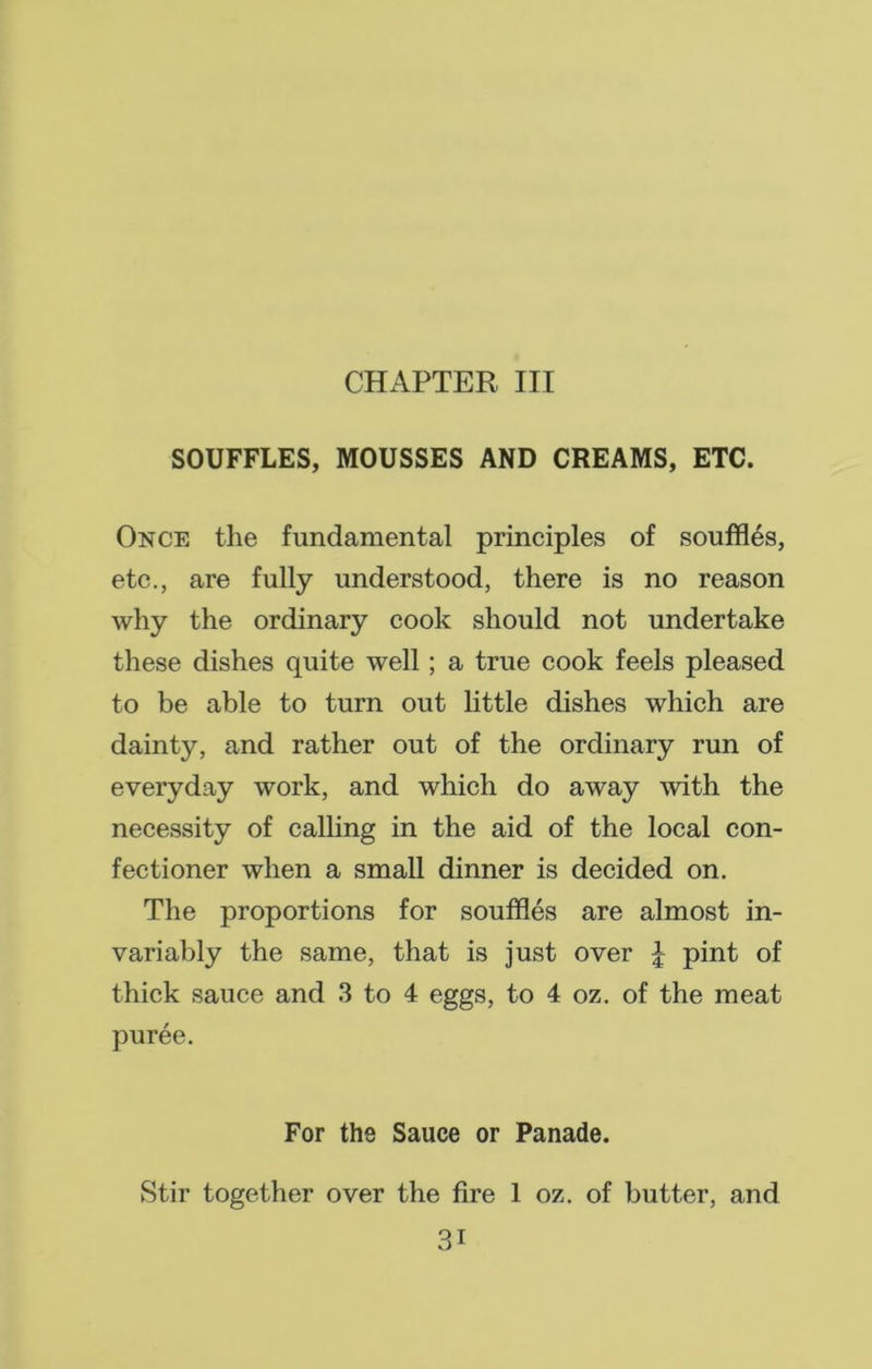 CHAPTER III SOUFFLES, MOUSSES AND CREAMS, ETC. Once the fundamental principles of souffles, etc., are fully understood, there is no reason why the ordinary cook should not undertake these dishes quite well; a true cook feels pleased to be able to turn out little dishes which are dainty, and rather out of the ordinary run of everyday work, and which do away with the necessity of calling in the aid of the local con- fectioner when a small dinner is decided on. The proportions for souffles are almost in- variably the same, that is just over £ pint of thick sauce and 3 to 4 eggs, to 4 oz. of the meat puree. For the Sauce or Panade. Stir together over the fire 1 oz. of butter, and 3i