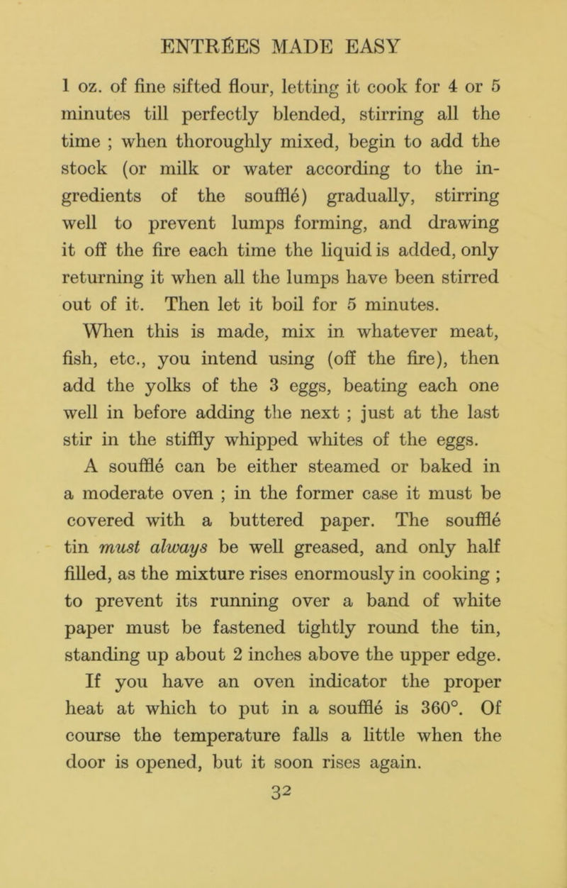 1 oz. of fine sifted flour, letting it cook for 4 or 5 minutes till perfectly blended, stirring all the time ; when thoroughly mixed, begin to add the stock (or milk or water according to the in- gredients of the souffle) gradually, stirring well to prevent lumps forming, and drawing it off the fire each time the liquid is added, only returning it when all the lumps have been stirred out of it. Then let it boil for 5 minutes. When this is made, mix in whatever meat, fish, etc., you intend using (off the fire), then add the yolks of the 3 eggs, beating each one well in before adding the next ; just at the last stir in the stiffly whipped whites of the eggs. A souffle can be either steamed or baked in a moderate oven ; in the former case it must be covered with a buttered paper. The souffle tin must always be well greased, and only half filled, as the mixture rises enormously in cooking ; to prevent its running over a band of white paper must be fastened tightly round the tin, standing up about 2 inches above the upper edge. If you have an oven indicator the proper heat at which to put in a souffle is 360°. Of course the temperature falls a little when the door is opened, but it soon rises again.