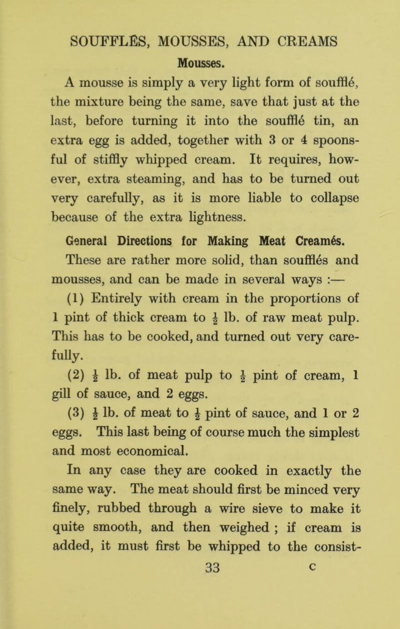 Mousses. A mousse is simply a very light form of souffle, the mixture being the same, save that just at the last, before turning it into the souffle tin, an extra egg is added, together with 3 or 4 spoons- ful of stiffly whipped cream. It requires, how- ever, extra steaming, and has to be turned out very carefully, as it is more liable to collapse because of the extra lightness. General Directions for Making Meat Cream6s. These are rather more solid, than souffles and mousses, and can be made in several ways :— (1) Entirely with cream in the proportions of 1 pint of thick cream to | lb. of raw meat pulp. This has to be cooked, and turned out very care- fully. (2) \ lb. of meat pulp to \ pint of cream, 1 gill of sauce, and 2 eggs. (3) \ lb. of meat to | pint of sauce, and 1 or 2 eggs. This last being of course much the simplest and most economical. In any case they are cooked in exactly the same way. The meat should first be minced very finely, rubbed through a wire sieve to make it quite smooth, and then weighed ; if cream is added, it must first be whipped to the consist-