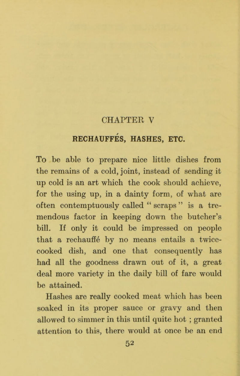 CHAPTER V RECHAUFFES, HASHES, ETC. To be able to prepare nice little dishes from the remains of a cold, joint, instead of sending it up cold is an art which the cook should achieve, for the using up, in a dainty form, of what are often contemptuously called “ scraps ” is a tre- mendous factor in keeping down the butcher’s bill. If only it could be impressed on people that a rechauffe by no means entails a twice- cooked dish, and one that consequently has had all the goodness drawn out of it, a great deal more variety in the daily bill of fare would be attained. Hashes are really cooked meat which has been soaked in its proper sauce or gravy and then allowed to simmer in this until quite hot ; granted attention to this, there would at once be an end
