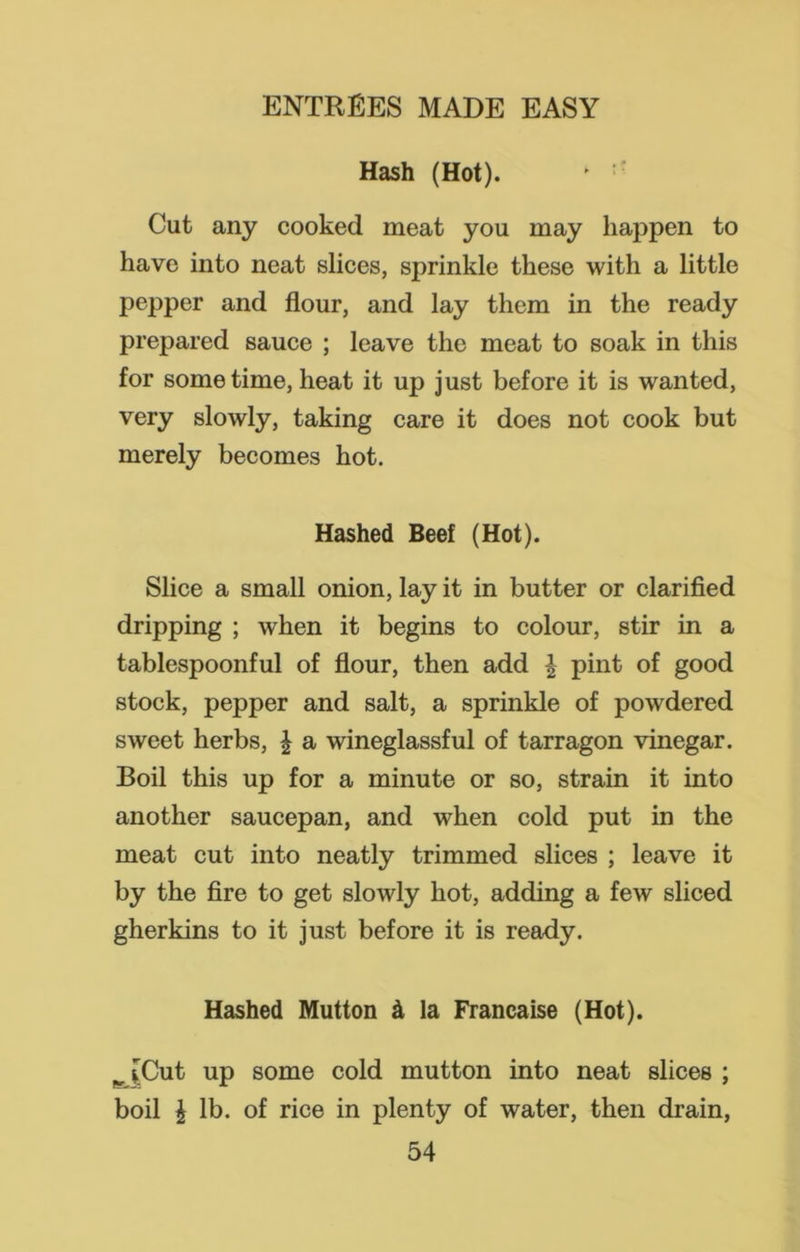 Hash (Hot). * Cut any cooked meat you may happen to have into neat slices, sprinkle these with a little pepper and flour, and lay them in the ready prepared sauce ; leave the meat to soak in this for sometime, heat it up just before it is wanted, very slowly, taking care it does not cook but merely becomes hot. Hashed Beef (Hot). Slice a small onion, lay it in butter or clarified dripping ; when it begins to colour, stir in a tablespoonful of flour, then add | pint of good stock, pepper and salt, a sprinkle of powdered sweet herbs, £ a wineglassful of tarragon vinegar. Boil this up for a minute or so, strain it into another saucepan, and when cold put in the meat cut into neatly trimmed slices ; leave it by the fire to get slowly hot, adding a few sliced gherkins to it just before it is ready. Hashed Mutton & la Francaise (Hot). ^ [Cut up some cold mutton into neat slices ; boil \ lb. of rice in plenty of water, then drain,