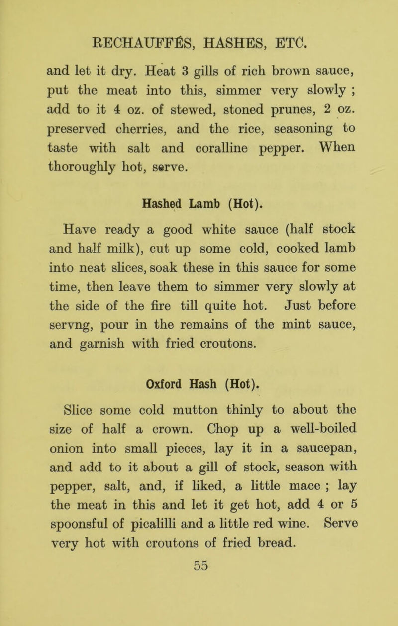 and let it dry. Heat 3 gills of rich brown sauce, put the meat into this, simmer very slowly ; add to it 4 oz. of stewed, stoned prunes, 2 oz. preserved cherries, and the rice, seasoning to taste with salt and coralline pepper. When thoroughly hot, serve. Hashed Lamb (Hot). Have ready a good white sauce (half stock and half milk), cut up some cold, cooked lamb into neat slices, soak these in this sauce for some time, then leave them to simmer very slowly at the side of the fire till quite hot. Just before servng, pour in the remains of the mint sauce, and garnish with fried croutons. Oxford Hash (Hot). Slice some cold mutton thinly to about the size of half a crown. Chop up a well-boiled onion into small pieces, lay it in a saucepan, and add to it about a gill of stock, season with pepper, salt, and, if liked, a little mace ; lay the meat in this and let it get hot, add 4 or 5 spoonsful of picalilli and a little red wine. Serve very hot with croutons of fried bread.